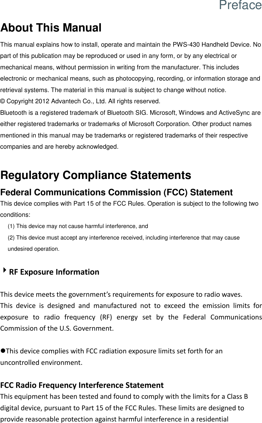 Preface About This Manual This manual explains how to install, operate and maintain the PWS-430 Handheld Device. No part of this publication may be reproduced or used in any form, or by any electrical or mechanical means, without permission in writing from the manufacturer. This includes electronic or mechanical means, such as photocopying, recording, or information storage and retrieval systems. The material in this manual is subject to change without notice. ©  Copyright 2012 Advantech Co., Ltd. All rights reserved. Bluetooth is a registered trademark of Bluetooth SIG. Microsoft, Windows and ActiveSync are either registered trademarks or trademarks of Microsoft Corporation. Other product names mentioned in this manual may be trademarks or registered trademarks of their respective companies and are hereby acknowledged.  Regulatory Compliance Statements Federal Communications Commission (FCC) Statement This device complies with Part 15 of the FCC Rules. Operation is subject to the following two conditions: (1) This device may not cause harmful interference, and (2) This device must accept any interference received, including interference that may cause undesired operation.  RF Exposure Information  This device meets the government’s requirements for exposure to radio waves. This  device  is  designed  and  manufactured  not  to  exceed  the  emission  limits  for exposure  to  radio  frequency  (RF)  energy  set  by  the  Federal  Communications Commission of the U.S. Government.  This device complies with FCC radiation exposure limits set forth for an uncontrolled environment.  FCC Radio Frequency Interference Statement   This equipment has been tested and found to comply with the limits for a Class B digital device, pursuant to Part 15 of the FCC Rules. These limits are designed to provide reasonable protection against harmful interference in a residential 