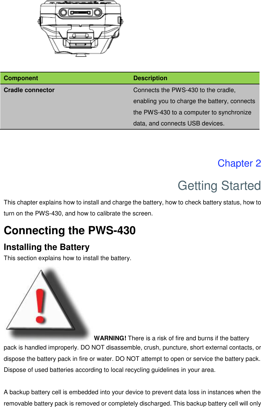  Component Description Cradle connector Connects the PWS-430 to the cradle, enabling you to charge the battery, connects the PWS-430 to a computer to synchronize data, and connects USB devices.   Chapter 2 Getting Started This chapter explains how to install and charge the battery, how to check battery status, how to turn on the PWS-430, and how to calibrate the screen. Connecting the PWS-430 Installing the Battery This section explains how to install the battery. WARNING! There is a risk of fire and burns if the battery pack is handled improperly. DO NOT disassemble, crush, puncture, short external contacts, or dispose the battery pack in fire or water. DO NOT attempt to open or service the battery pack. Dispose of used batteries according to local recycling guidelines in your area.  A backup battery cell is embedded into your device to prevent data loss in instances when the removable battery pack is removed or completely discharged. This backup battery cell will only 