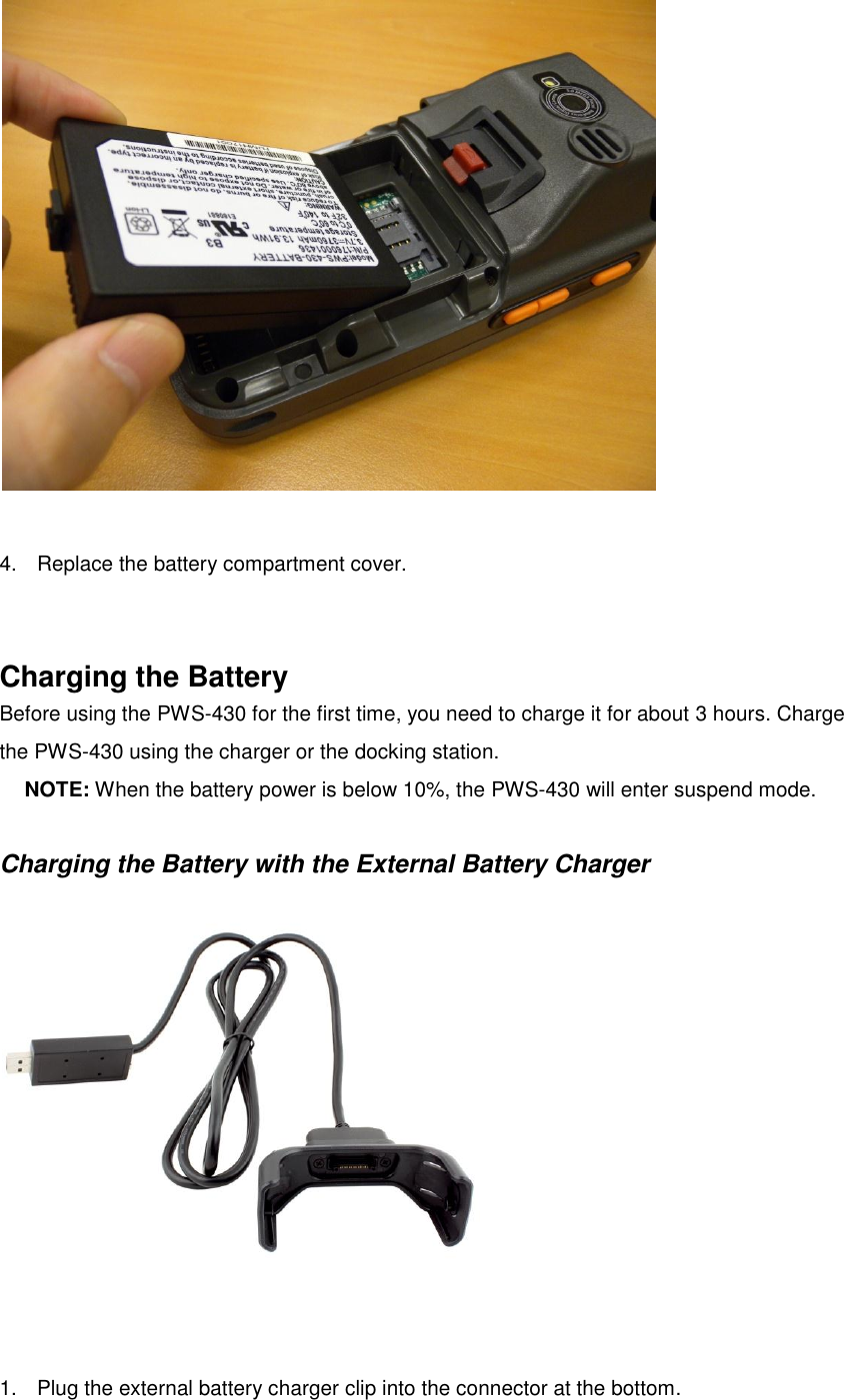   4.  Replace the battery compartment cover.   Charging the Battery Before using the PWS-430 for the first time, you need to charge it for about 3 hours. Charge the PWS-430 using the charger or the docking station.   NOTE: When the battery power is below 10%, the PWS-430 will enter suspend mode.  Charging the Battery with the External Battery Charger  1.  Plug the external battery charger clip into the connector at the bottom. 