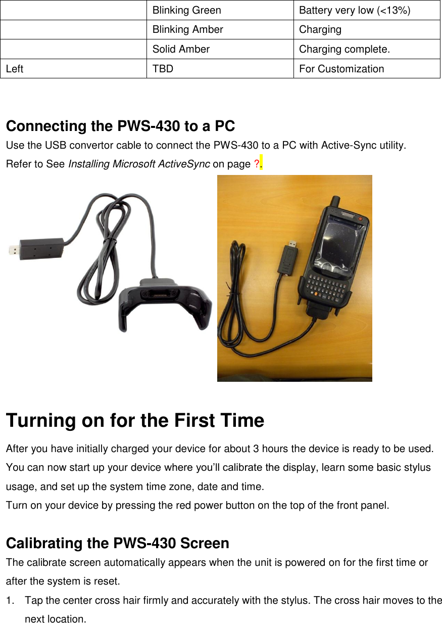  Blinking Green Battery very low (&lt;13%)  Blinking Amber Charging  Solid Amber Charging complete. Left TBD For Customization   Connecting the PWS-430 to a PC Use the USB convertor cable to connect the PWS-430 to a PC with Active-Sync utility.   Refer to See Installing Microsoft ActiveSync on page ?.   Turning on for the First Time After you have initially charged your device for about 3 hours the device is ready to be used. You can now start up your device where you’ll calibrate the display, learn some basic stylus usage, and set up the system time zone, date and time. Turn on your device by pressing the red power button on the top of the front panel.  Calibrating the PWS-430 Screen The calibrate screen automatically appears when the unit is powered on for the first time or after the system is reset. 1.  Tap the center cross hair firmly and accurately with the stylus. The cross hair moves to the next location. 