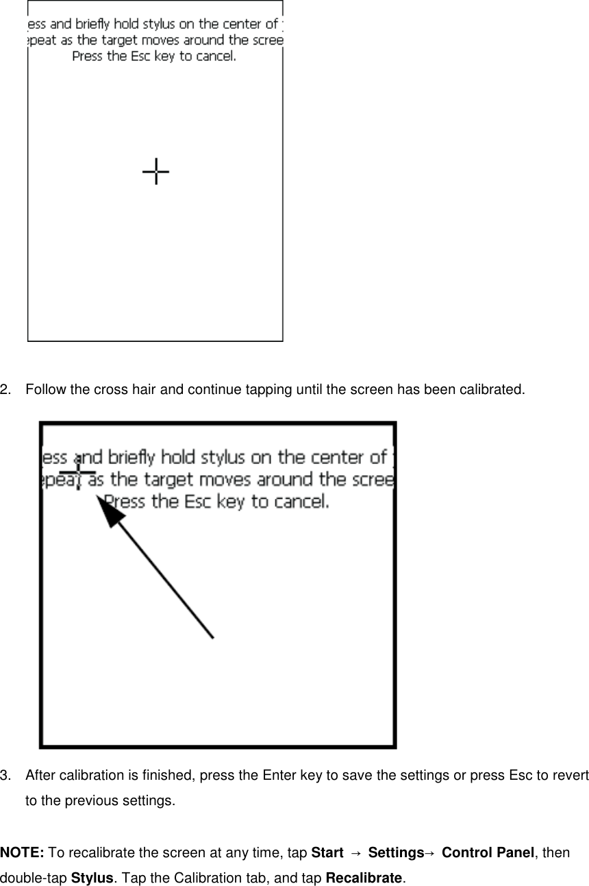   2.  Follow the cross hair and continue tapping until the screen has been calibrated.  3.  After calibration is finished, press the Enter key to save the settings or press Esc to revert to the previous settings.  NOTE: To recalibrate the screen at any time, tap Start  → Settings→ Control Panel, then double-tap Stylus. Tap the Calibration tab, and tap Recalibrate. 