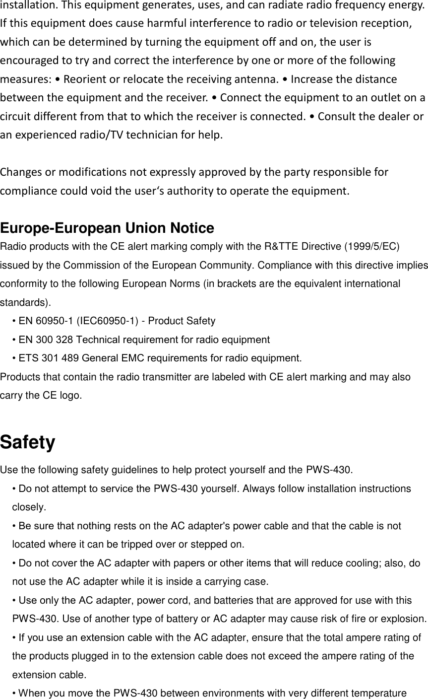 installation. This equipment generates, uses, and can radiate radio frequency energy. If this equipment does cause harmful interference to radio or television reception, which can be determined by turning the equipment off and on, the user is encouraged to try and correct the interference by one or more of the following measures: • Reorient or relocate the receiving antenna. • Increase the distance between the equipment and the receiver. • Connect the equipment to an outlet on a circuit different from that to which the receiver is connected. • Consult the dealer or an experienced radio/TV technician for help.  Changes or modifications not expressly approved by the party responsible for compliance could void the user‘s authority to operate the equipment.    Europe-European Union Notice Radio products with the CE alert marking comply with the R&amp;TTE Directive (1999/5/EC) issued by the Commission of the European Community. Compliance with this directive implies conformity to the following European Norms (in brackets are the equivalent international standards).   • EN 60950-1 (IEC60950-1) - Product Safety • EN 300 328 Technical requirement for radio equipment • ETS 301 489 General EMC requirements for radio equipment. Products that contain the radio transmitter are labeled with CE alert marking and may also carry the CE logo.  Safety Use the following safety guidelines to help protect yourself and the PWS-430. • Do not attempt to service the PWS-430 yourself. Always follow installation instructions closely. • Be sure that nothing rests on the AC adapter&apos;s power cable and that the cable is not located where it can be tripped over or stepped on. • Do not cover the AC adapter with papers or other items that will reduce cooling; also, do not use the AC adapter while it is inside a carrying case. • Use only the AC adapter, power cord, and batteries that are approved for use with this PWS-430. Use of another type of battery or AC adapter may cause risk of fire or explosion. • If you use an extension cable with the AC adapter, ensure that the total ampere rating of the products plugged in to the extension cable does not exceed the ampere rating of the extension cable. • When you move the PWS-430 between environments with very different temperature 