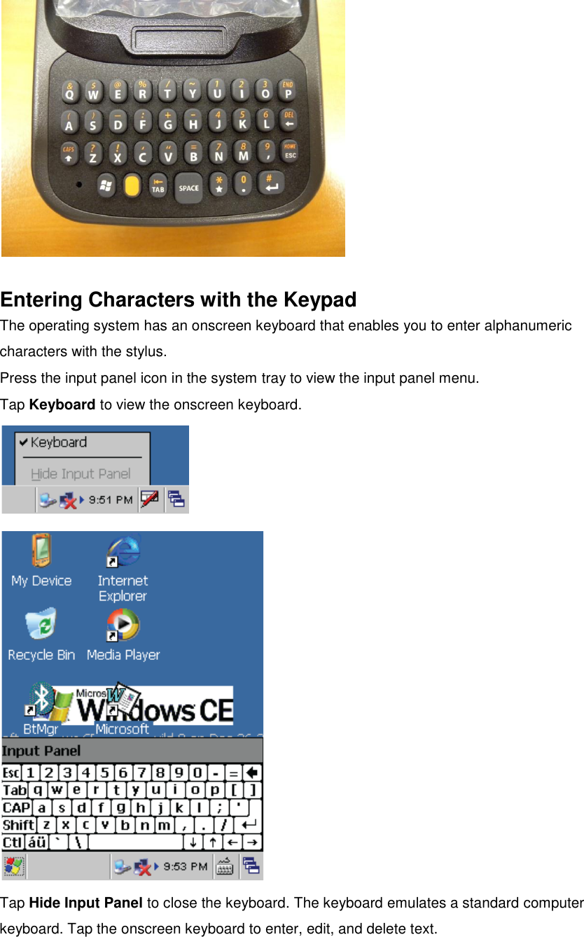   Entering Characters with the Keypad The operating system has an onscreen keyboard that enables you to enter alphanumeric characters with the stylus. Press the input panel icon in the system tray to view the input panel menu. Tap Keyboard to view the onscreen keyboard.   Tap Hide Input Panel to close the keyboard. The keyboard emulates a standard computer keyboard. Tap the onscreen keyboard to enter, edit, and delete text.   