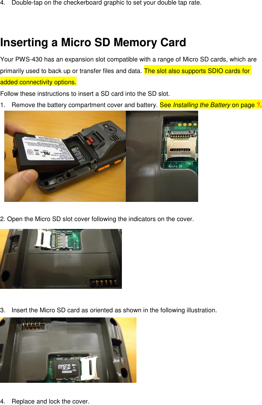 4.  Double-tap on the checkerboard graphic to set your double tap rate.   Inserting a Micro SD Memory Card Your PWS-430 has an expansion slot compatible with a range of Micro SD cards, which are primarily used to back up or transfer files and data. The slot also supports SDIO cards for added connectivity options.   Follow these instructions to insert a SD card into the SD slot. 1.  Remove the battery compartment cover and battery. See Installing the Battery on page ?.   2. Open the Micro SD slot cover following the indicators on the cover.   3.  Insert the Micro SD card as oriented as shown in the following illustration.   4.  Replace and lock the cover. 