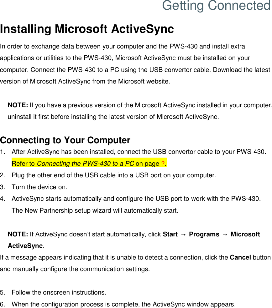 Getting Connected Installing Microsoft ActiveSync In order to exchange data between your computer and the PWS-430 and install extra applications or utilities to the PWS-430, Microsoft ActiveSync must be installed on your computer. Connect the PWS-430 to a PC using the USB convertor cable. Download the latest version of Microsoft ActiveSync from the Microsoft website.  NOTE: If you have a previous version of the Microsoft ActiveSync installed in your computer, uninstall it first before installing the latest version of Microsoft ActiveSync.  Connecting to Your Computer 1.  After ActiveSync has been installed, connect the USB convertor cable to your PWS-430. Refer to Connecting the PWS-430 to a PC on page ?. 2.  Plug the other end of the USB cable into a USB port on your computer. 3.  Turn the device on. 4.  ActiveSync starts automatically and configure the USB port to work with the PWS-430. The New Partnership setup wizard will automatically start.  NOTE: If ActiveSync doesn’t start automatically, click Start  → Programs  → Microsoft ActiveSync. If a message appears indicating that it is unable to detect a connection, click the Cancel button and manually configure the communication settings.  5.  Follow the onscreen instructions. 6.  When the configuration process is complete, the ActiveSync window appears. 