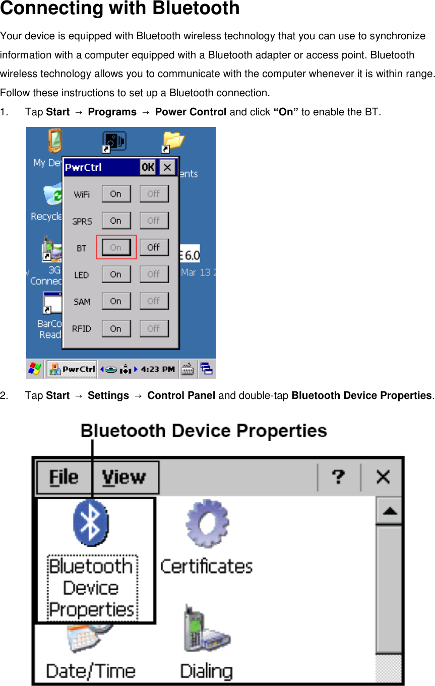  Connecting with Bluetooth Your device is equipped with Bluetooth wireless technology that you can use to synchronize information with a computer equipped with a Bluetooth adapter or access point. Bluetooth wireless technology allows you to communicate with the computer whenever it is within range. Follow these instructions to set up a Bluetooth connection. 1.  Tap Start  → Programs  → Power Control and click “On” to enable the BT.    2.  Tap Start  → Settings  → Control Panel and double-tap Bluetooth Device Properties.  