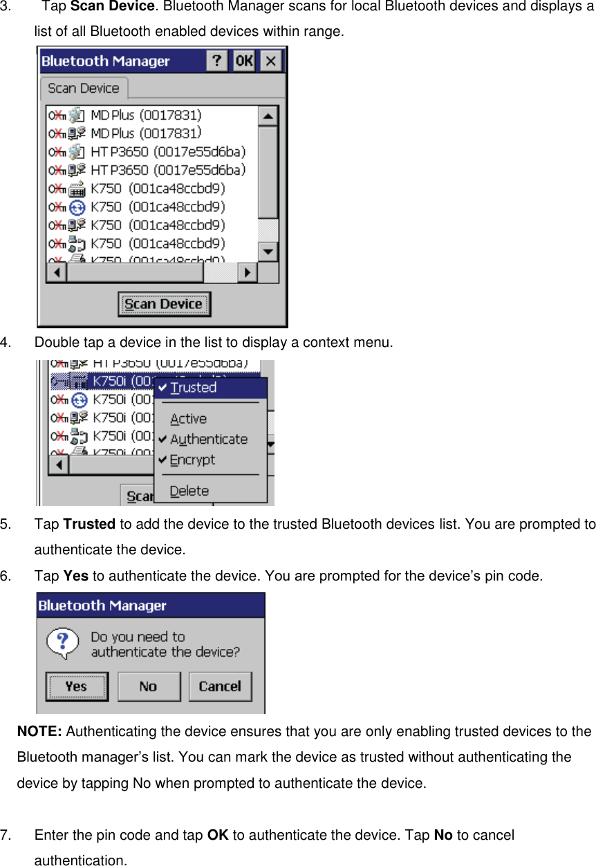 3.    Tap Scan Device. Bluetooth Manager scans for local Bluetooth devices and displays a list of all Bluetooth enabled devices within range.  4.  Double tap a device in the list to display a context menu.  5.  Tap Trusted to add the device to the trusted Bluetooth devices list. You are prompted to authenticate the device. 6.  Tap Yes to authenticate the device. You are prompted for the device’s pin code.  NOTE: Authenticating the device ensures that you are only enabling trusted devices to the Bluetooth manager’s list. You can mark the device as trusted without authenticating the device by tapping No when prompted to authenticate the device.  7.  Enter the pin code and tap OK to authenticate the device. Tap No to cancel authentication. 