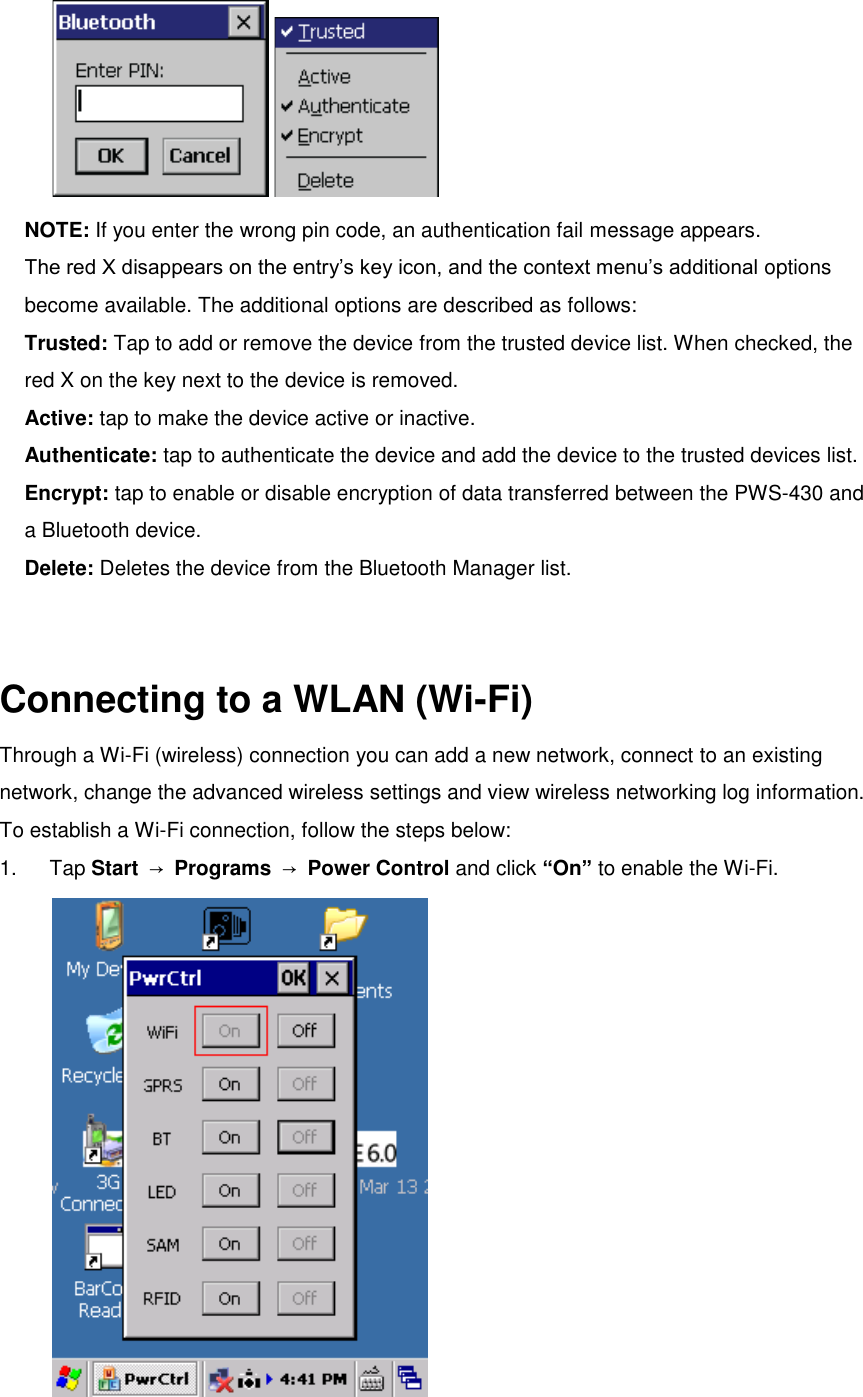  NOTE: If you enter the wrong pin code, an authentication fail message appears. The red X disappears on the entry’s key icon, and the context menu’s additional options become available. The additional options are described as follows: Trusted: Tap to add or remove the device from the trusted device list. When checked, the red X on the key next to the device is removed. Active: tap to make the device active or inactive. Authenticate: tap to authenticate the device and add the device to the trusted devices list. Encrypt: tap to enable or disable encryption of data transferred between the PWS-430 and a Bluetooth device. Delete: Deletes the device from the Bluetooth Manager list.   Connecting to a WLAN (Wi-Fi) Through a Wi-Fi (wireless) connection you can add a new network, connect to an existing network, change the advanced wireless settings and view wireless networking log information. To establish a Wi-Fi connection, follow the steps below: 1.  Tap Start  → Programs  → Power Control and click “On” to enable the Wi-Fi.    