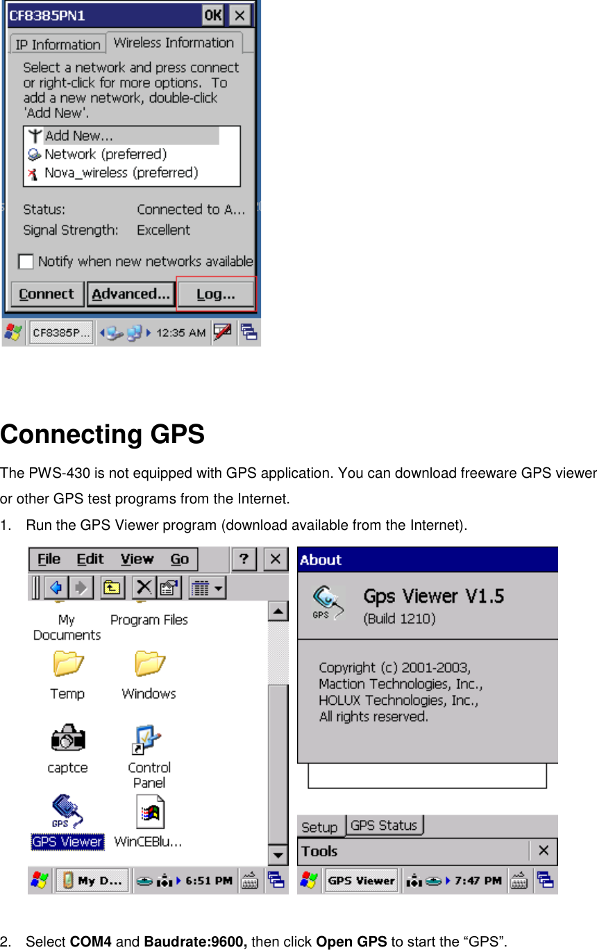    Connecting GPS The PWS-430 is not equipped with GPS application. You can download freeware GPS viewer or other GPS test programs from the Internet.   1.  Run the GPS Viewer program (download available from the Internet).     2.  Select COM4 and Baudrate:9600, then click Open GPS to start the “GPS”. 