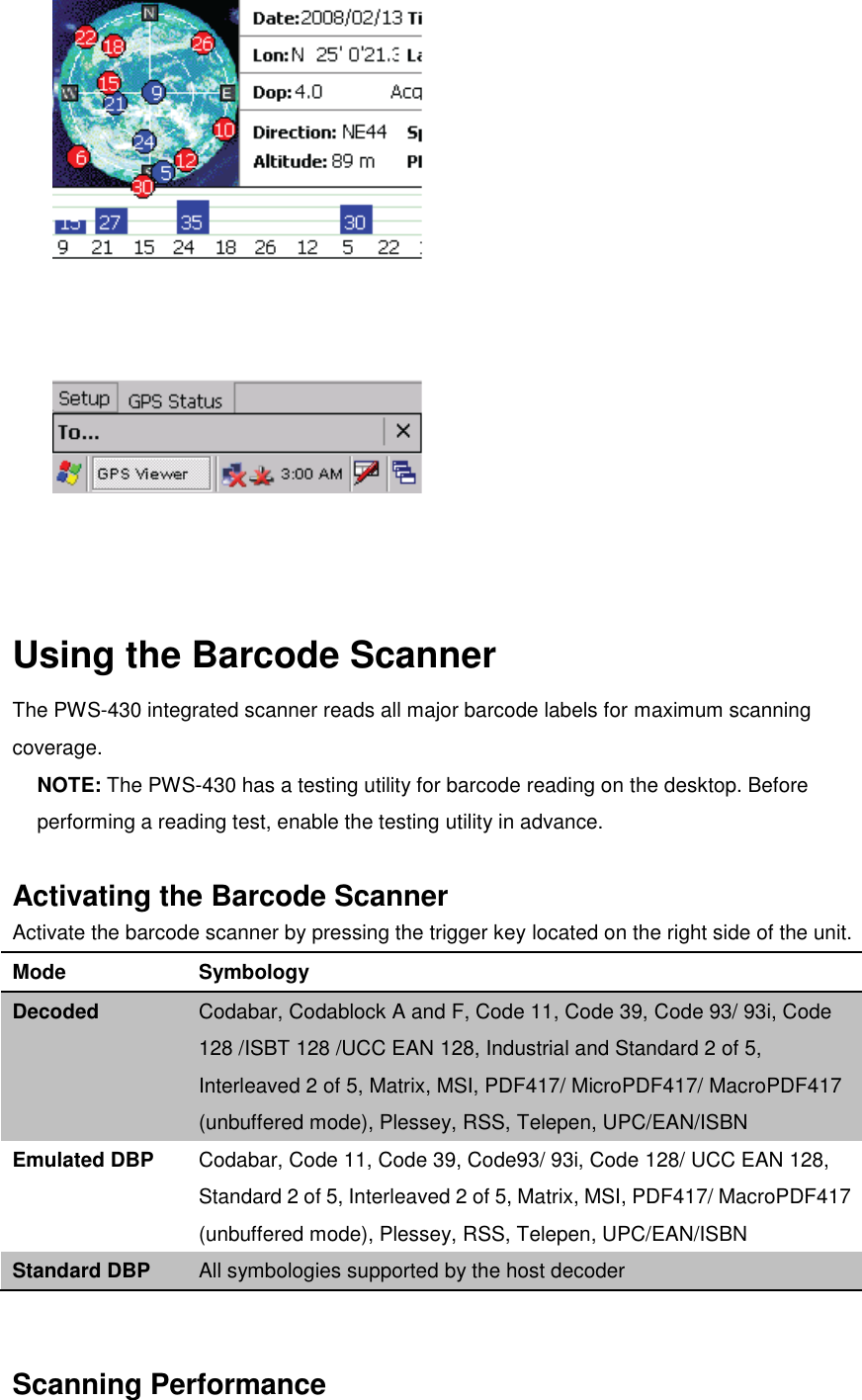     Using the Barcode Scanner The PWS-430 integrated scanner reads all major barcode labels for maximum scanning coverage. NOTE: The PWS-430 has a testing utility for barcode reading on the desktop. Before performing a reading test, enable the testing utility in advance.  Activating the Barcode Scanner Activate the barcode scanner by pressing the trigger key located on the right side of the unit. Mode Symbology Decoded Codabar, Codablock A and F, Code 11, Code 39, Code 93/ 93i, Code 128 /ISBT 128 /UCC EAN 128, Industrial and Standard 2 of 5, Interleaved 2 of 5, Matrix, MSI, PDF417/ MicroPDF417/ MacroPDF417 (unbuffered mode), Plessey, RSS, Telepen, UPC/EAN/ISBN Emulated DBP Codabar, Code 11, Code 39, Code93/ 93i, Code 128/ UCC EAN 128, Standard 2 of 5, Interleaved 2 of 5, Matrix, MSI, PDF417/ MacroPDF417 (unbuffered mode), Plessey, RSS, Telepen, UPC/EAN/ISBN Standard DBP All symbologies supported by the host decoder   Scanning Performance 