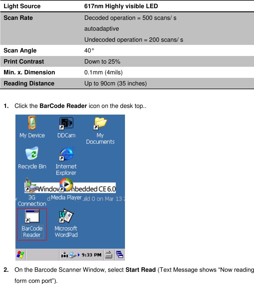 Light Source 617nm Highly visible LED Scan Rate Decoded operation = 500 scans/ s   autoadaptive Undecoded operation = 200 scans/ s Scan Angle 40° Print Contrast Down to 25% Min. x. Dimension 0.1mm (4mils) Reading Distance Up to 90cm (35 inches)  1. Click the BarCode Reader icon on the desk top..  2. On the Barcode Scanner Window, select Start Read (Text Message shows “Now reading form com port”). 