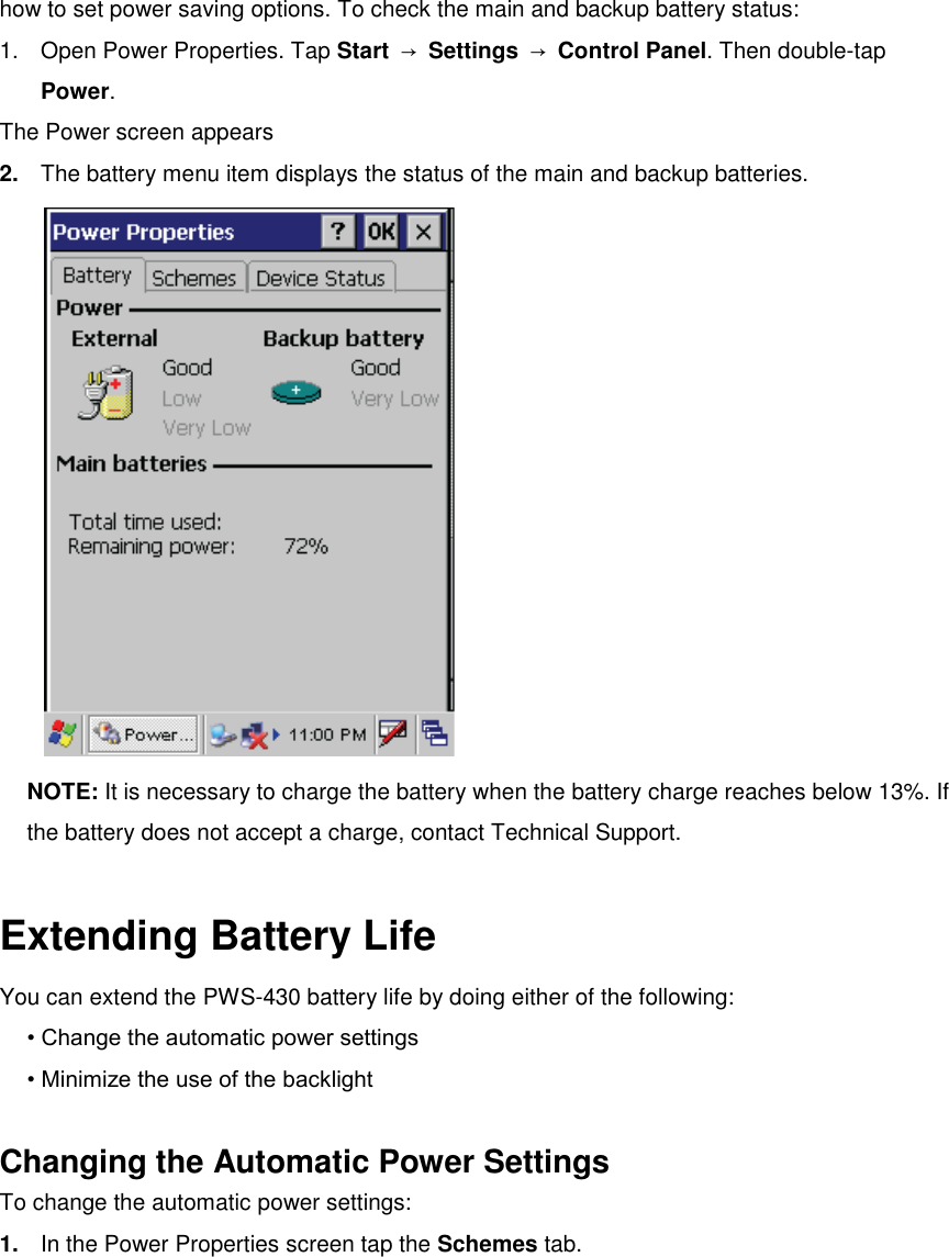 how to set power saving options. To check the main and backup battery status: 1.  Open Power Properties. Tap Start  → Settings  → Control Panel. Then double-tap Power. The Power screen appears 2. The battery menu item displays the status of the main and backup batteries.  NOTE: It is necessary to charge the battery when the battery charge reaches below 13%. If the battery does not accept a charge, contact Technical Support.  Extending Battery Life You can extend the PWS-430 battery life by doing either of the following: • Change the automatic power settings • Minimize the use of the backlight  Changing the Automatic Power Settings To change the automatic power settings: 1. In the Power Properties screen tap the Schemes tab. 