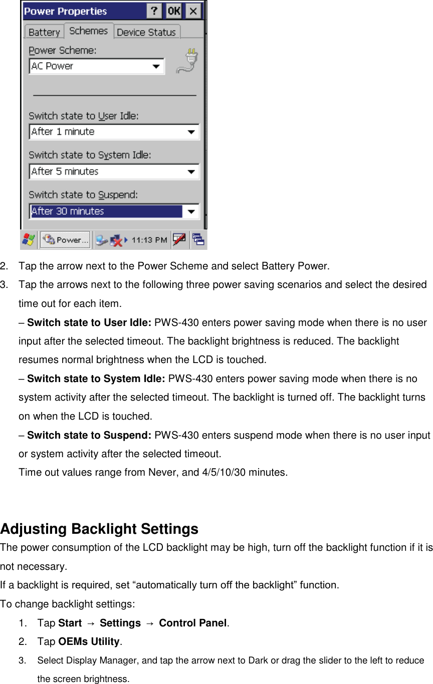  2.  Tap the arrow next to the Power Scheme and select Battery Power. 3.  Tap the arrows next to the following three power saving scenarios and select the desired time out for each item. – Switch state to User Idle: PWS-430 enters power saving mode when there is no user input after the selected timeout. The backlight brightness is reduced. The backlight resumes normal brightness when the LCD is touched. – Switch state to System Idle: PWS-430 enters power saving mode when there is no system activity after the selected timeout. The backlight is turned off. The backlight turns on when the LCD is touched. – Switch state to Suspend: PWS-430 enters suspend mode when there is no user input or system activity after the selected timeout. Time out values range from Never, and 4/5/10/30 minutes.   Adjusting Backlight Settings The power consumption of the LCD backlight may be high, turn off the backlight function if it is not necessary. If a backlight is required, set “automatically turn off the backlight” function. To change backlight settings: 1.  Tap Start  → Settings  → Control Panel. 2.  Tap OEMs Utility. 3.  Select Display Manager, and tap the arrow next to Dark or drag the slider to the left to reduce the screen brightness. 