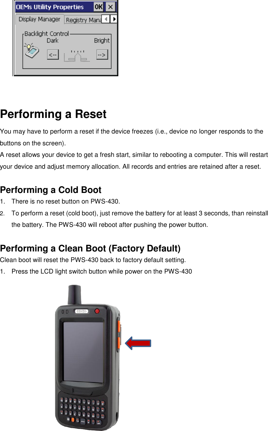   Performing a Reset You may have to perform a reset if the device freezes (i.e., device no longer responds to the buttons on the screen).   A reset allows your device to get a fresh start, similar to rebooting a computer. This will restart your device and adjust memory allocation. All records and entries are retained after a reset.    Performing a Cold Boot 1.  There is no reset button on PWS-430. 2. To perform a reset (cold boot), just remove the battery for at least 3 seconds, than reinstall the battery. The PWS-430 will reboot after pushing the power button.  Performing a Clean Boot (Factory Default) Clean boot will reset the PWS-430 back to factory default setting. 1.  Press the LCD light switch button while power on the PWS-430   