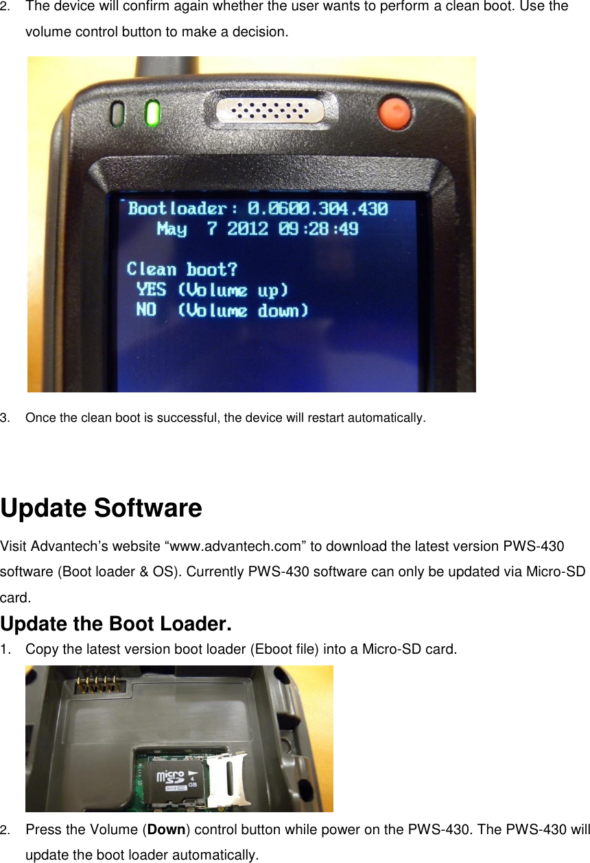  2. The device will confirm again whether the user wants to perform a clean boot. Use the volume control button to make a decision.  3.  Once the clean boot is successful, the device will restart automatically.   Update Software Visit Advantech’s website “www.advantech.com” to download the latest version PWS-430 software (Boot loader &amp; OS). Currently PWS-430 software can only be updated via Micro-SD card.   Update the Boot Loader. 1.  Copy the latest version boot loader (Eboot file) into a Micro-SD card.  2. Press the Volume (Down) control button while power on the PWS-430. The PWS-430 will update the boot loader automatically.   