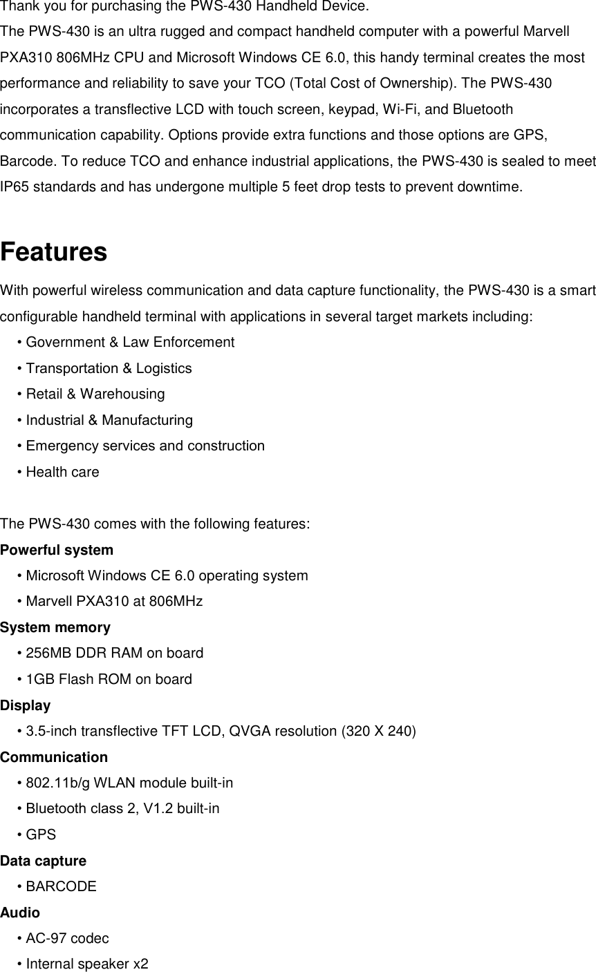 Thank you for purchasing the PWS-430 Handheld Device.   The PWS-430 is an ultra rugged and compact handheld computer with a powerful Marvell PXA310 806MHz CPU and Microsoft Windows CE 6.0, this handy terminal creates the most performance and reliability to save your TCO (Total Cost of Ownership). The PWS-430 incorporates a transflective LCD with touch screen, keypad, Wi-Fi, and Bluetooth communication capability. Options provide extra functions and those options are GPS, Barcode. To reduce TCO and enhance industrial applications, the PWS-430 is sealed to meet IP65 standards and has undergone multiple 5 feet drop tests to prevent downtime.  Features With powerful wireless communication and data capture functionality, the PWS-430 is a smart configurable handheld terminal with applications in several target markets including: • Government &amp; Law Enforcement • Transportation &amp; Logistics • Retail &amp; Warehousing • Industrial &amp; Manufacturing • Emergency services and construction • Health care  The PWS-430 comes with the following features: Powerful system • Microsoft Windows CE 6.0 operating system • Marvell PXA310 at 806MHz System memory • 256MB DDR RAM on board • 1GB Flash ROM on board Display • 3.5-inch transflective TFT LCD, QVGA resolution (320 X 240) Communication • 802.11b/g WLAN module built-in • Bluetooth class 2, V1.2 built-in • GPS Data capture • BARCODE Audio • AC-97 codec • Internal speaker x2 