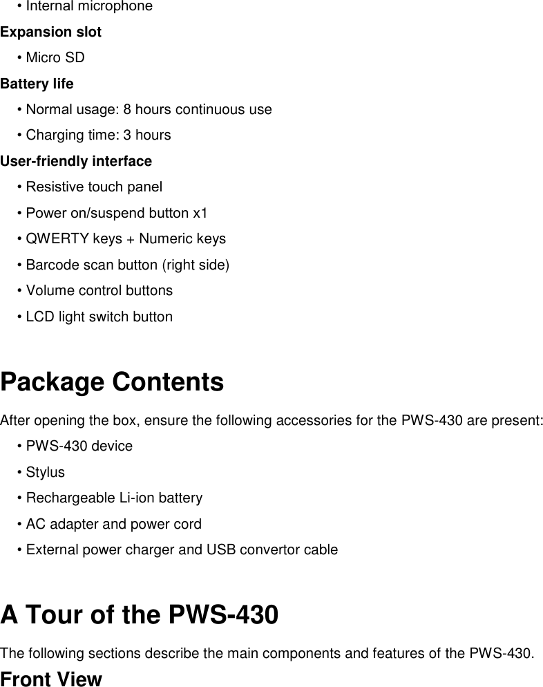 • Internal microphone Expansion slot • Micro SD Battery life • Normal usage: 8 hours continuous use • Charging time: 3 hours User-friendly interface • Resistive touch panel • Power on/suspend button x1 • QWERTY keys + Numeric keys • Barcode scan button (right side) • Volume control buttons • LCD light switch button  Package Contents After opening the box, ensure the following accessories for the PWS-430 are present: • PWS-430 device • Stylus • Rechargeable Li-ion battery • AC adapter and power cord • External power charger and USB convertor cable  A Tour of the PWS-430 The following sections describe the main components and features of the PWS-430. Front View 