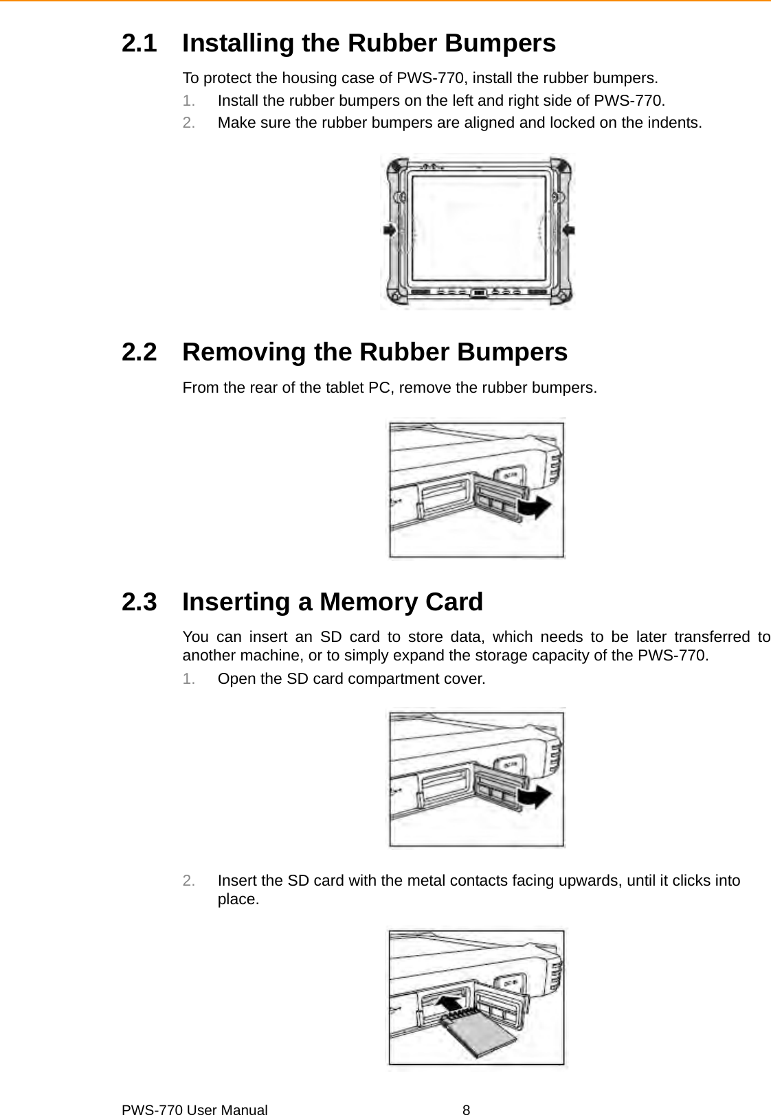 PWS-770 User Manual 82.1 Installing the Rubber BumpersTo protect the housing case of PWS-770, install the rubber bumpers.1. Install the rubber bumpers on the left and right side of PWS-770.2. Make sure the rubber bumpers are aligned and locked on the indents.2.2 Removing the Rubber BumpersFrom the rear of the tablet PC, remove the rubber bumpers.2.3 Inserting a Memory CardYou can insert an SD card to store data, which needs to be later transferred toanother machine, or to simply expand the storage capacity of the PWS-770. 1. Open the SD card compartment cover.2. Insert the SD card with the metal contacts facing upwards, until it clicks into place.
