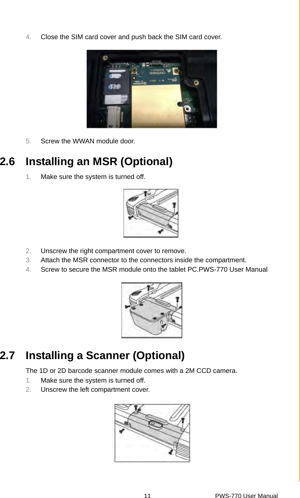 11 PWS-770 User ManualChapter 2 Getting Started4. Close the SIM card cover and push back the SIM card cover.5. Screw the WWAN module door.2.6 Installing an MSR (Optional)1. Make sure the system is turned off.2. Unscrew the right compartment cover to remove.3. Attach the MSR connector to the connectors inside the compartment.4. Screw to secure the MSR module onto the tablet PC.PWS-770 User Manual2.7 Installing a Scanner (Optional)The 1D or 2D barcode scanner module comes with a 2M CCD camera.1. Make sure the system is turned off.2. Unscrew the left compartment cover.