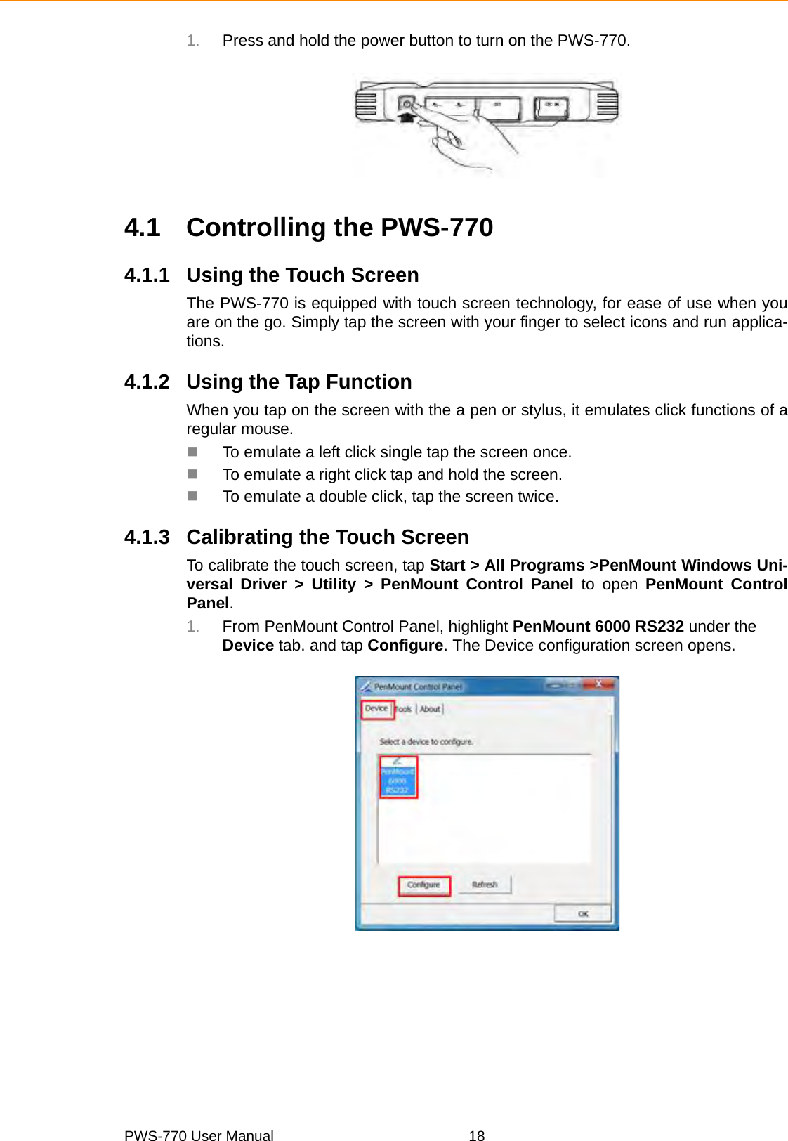 PWS-770 User Manual 181. Press and hold the power button to turn on the PWS-770.4.1 Controlling the PWS-7704.1.1 Using the Touch ScreenThe PWS-770 is equipped with touch screen technology, for ease of use when youare on the go. Simply tap the screen with your finger to select icons and run applica-tions.4.1.2 Using the Tap FunctionWhen you tap on the screen with the a pen or stylus, it emulates click functions of aregular mouse.To emulate a left click single tap the screen once.To emulate a right click tap and hold the screen.To emulate a double click, tap the screen twice.4.1.3 Calibrating the Touch ScreenTo calibrate the touch screen, tap Start &gt; All Programs &gt;PenMount Windows Uni-versal Driver &gt; Utility &gt; PenMount Control Panel to open PenMount ControlPanel.1. From PenMount Control Panel, highlight PenMount 6000 RS232 under the Device tab. and tap Configure. The Device configuration screen opens.