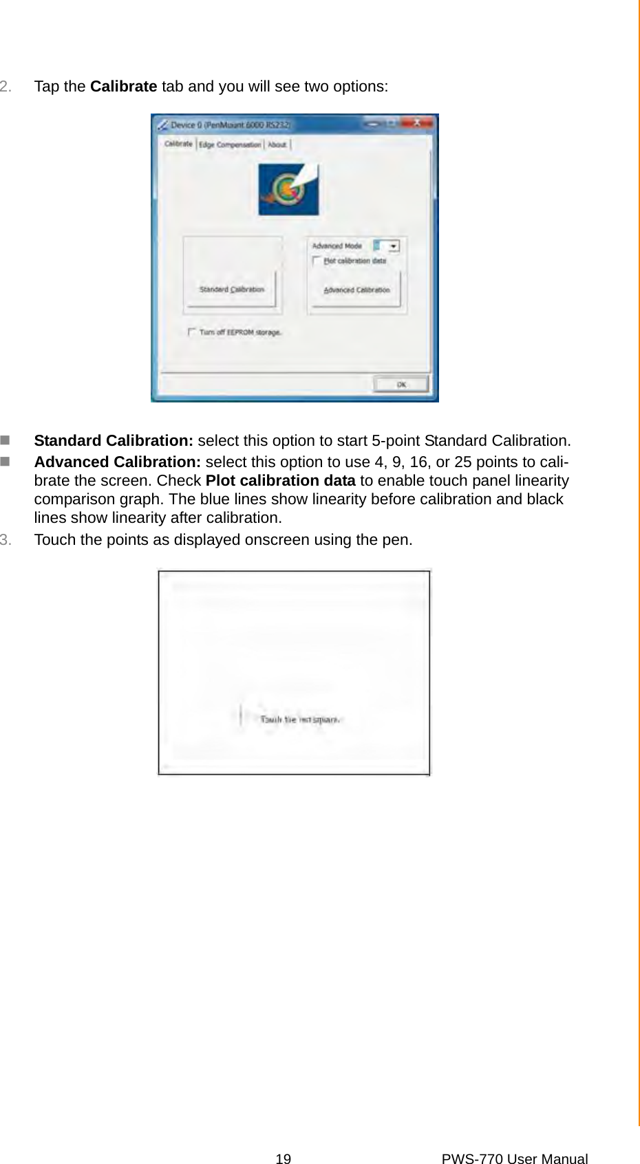 19 PWS-770 User ManualChapter 4 Turning On2. Tap the Calibrate tab and you will see two options:Standard Calibration: select this option to start 5-point Standard Calibration.Advanced Calibration: select this option to use 4, 9, 16, or 25 points to cali-brate the screen. Check Plot calibration data to enable touch panel linearity comparison graph. The blue lines show linearity before calibration and black lines show linearity after calibration.3. Touch the points as displayed onscreen using the pen.