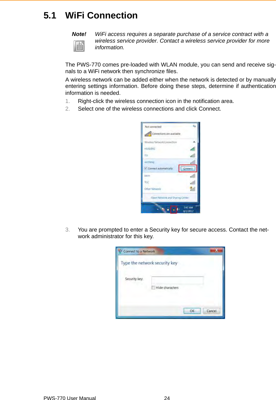 PWS-770 User Manual 245.1 WiFi ConnectionThe PWS-770 comes pre-loaded with WLAN module, you can send and receive sig-nals to a WiFi network then synchronize files.A wireless network can be added either when the network is detected or by manuallyentering settings information. Before doing these steps, determine if authenticationinformation is needed.1. Right-click the wireless connection icon in the notification area. 2. Select one of the wireless connections and click Connect.3. You are prompted to enter a Security key for secure access. Contact the net-work administrator for this key.Note! WiFi access requires a separate purchase of a service contract with a wireless service provider. Contact a wireless service provider for more information.