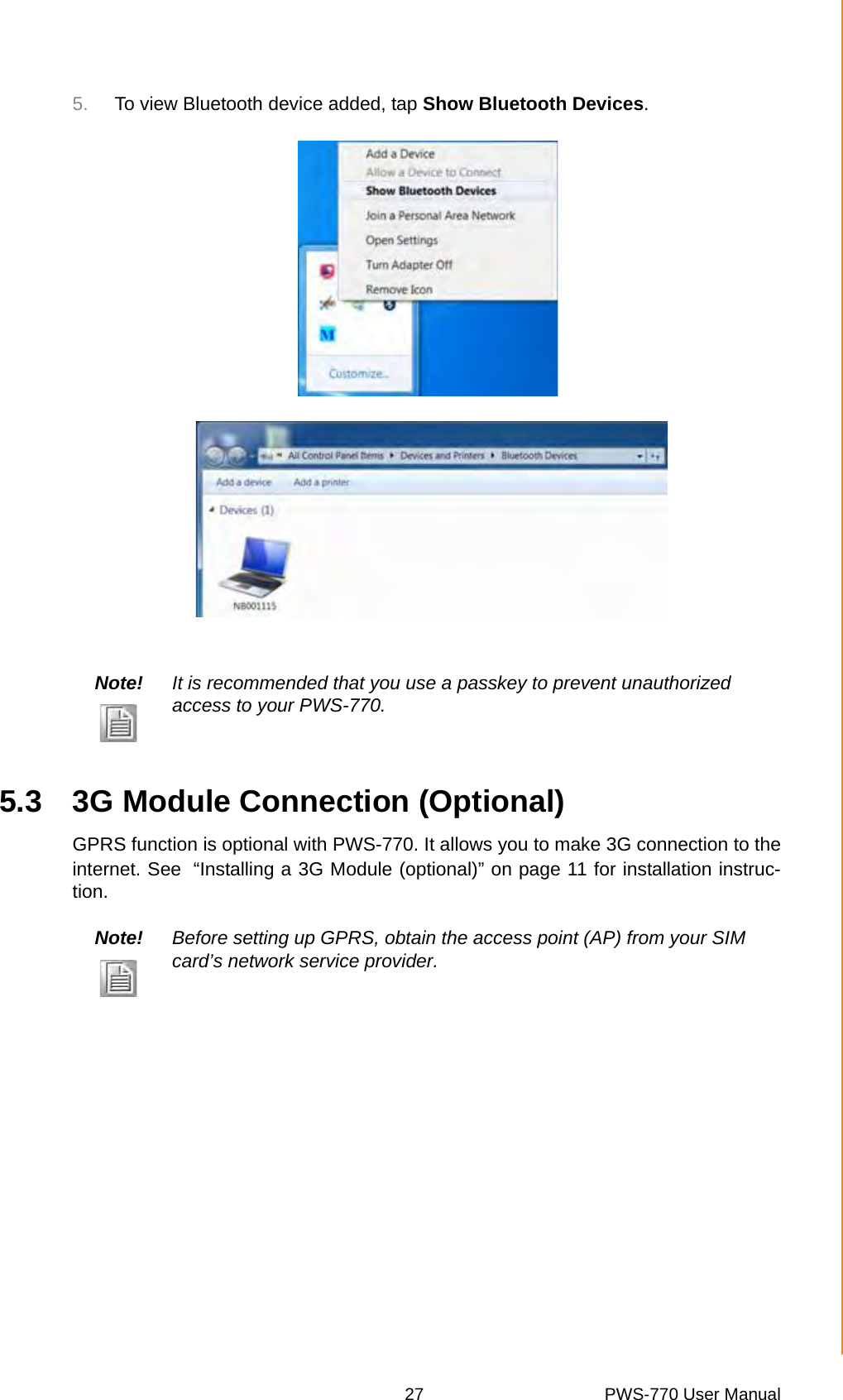 27 PWS-770 User ManualChapter 5 Wireless Connections5. To view Bluetooth device added, tap Show Bluetooth Devices.5.3 3G Module Connection (Optional)GPRS function is optional with PWS-770. It allows you to make 3G connection to theinternet. See “Installing a 3G Module (optional)” on page 11 for installation instruc-tion.Note! It is recommended that you use a passkey to prevent unauthorized access to your PWS-770.Note! Before setting up GPRS, obtain the access point (AP) from your SIM card’s network service provider.