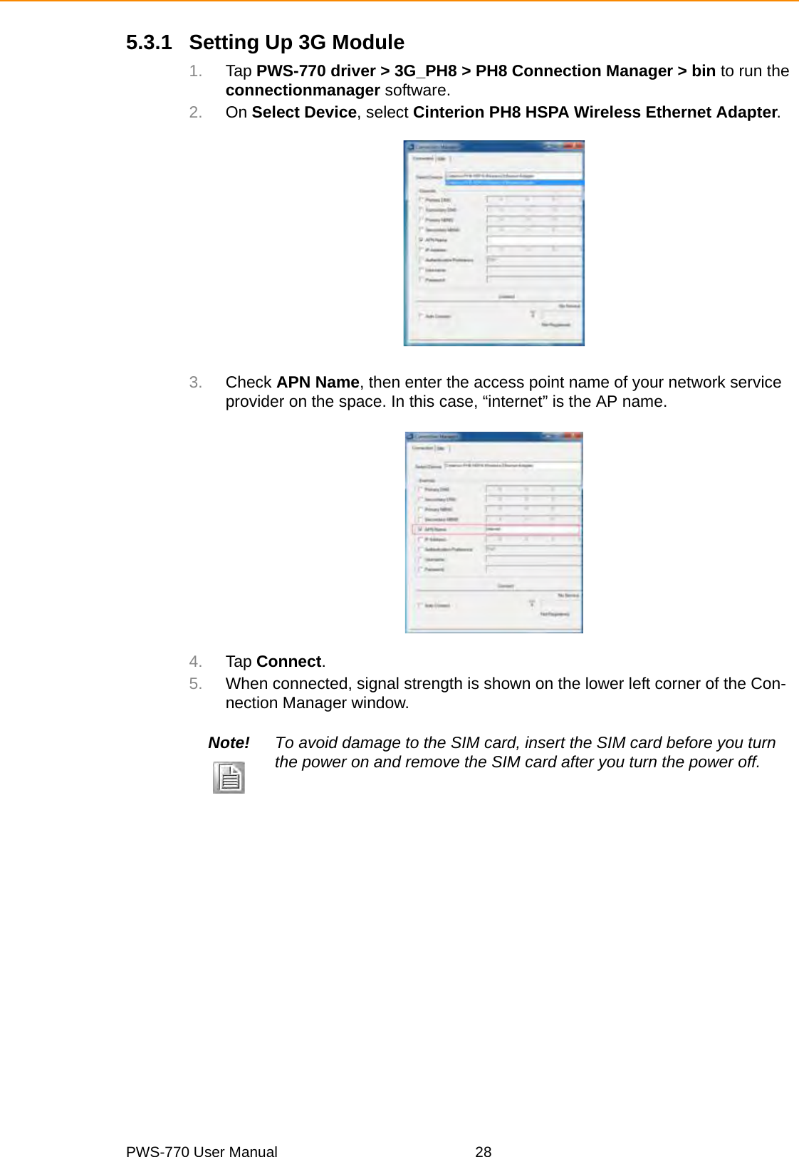 PWS-770 User Manual 285.3.1 Setting Up 3G Module1. Tap PWS-770 driver &gt; 3G_PH8 &gt; PH8 Connection Manager &gt; bin to run the connectionmanager software.2. On Select Device, select Cinterion PH8 HSPA Wireless Ethernet Adapter.3. Check APN Name, then enter the access point name of your network service provider on the space. In this case, “internet” is the AP name.4. Tap Connect.5. When connected, signal strength is shown on the lower left corner of the Con-nection Manager window. Note! To avoid damage to the SIM card, insert the SIM card before you turn the power on and remove the SIM card after you turn the power off.