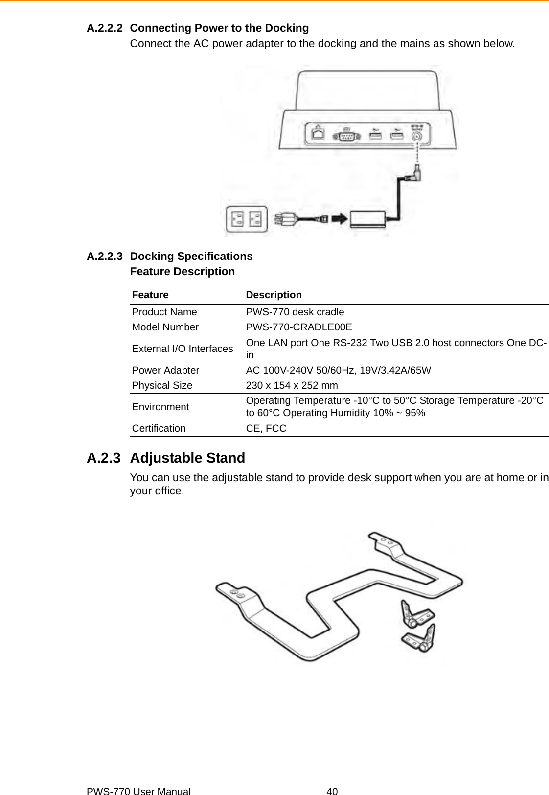 PWS-770 User Manual 40A.2.2.2 Connecting Power to the DockingConnect the AC power adapter to the docking and the mains as shown below.A.2.2.3 Docking SpecificationsFeature DescriptionA.2.3 Adjustable StandYou can use the adjustable stand to provide desk support when you are at home or inyour office.Feature DescriptionProduct Name PWS-770 desk cradleModel Number PWS-770-CRADLE00EExternal I/O Interfaces One LAN port One RS-232 Two USB 2.0 host connectors One DC-inPower Adapter AC 100V-240V 50/60Hz, 19V/3.42A/65WPhysical Size 230 x 154 x 252 mmEnvironment Operating Temperature -10°C to 50°C Storage Temperature -20°C to 60°C Operating Humidity 10% ~ 95%Certification CE, FCC