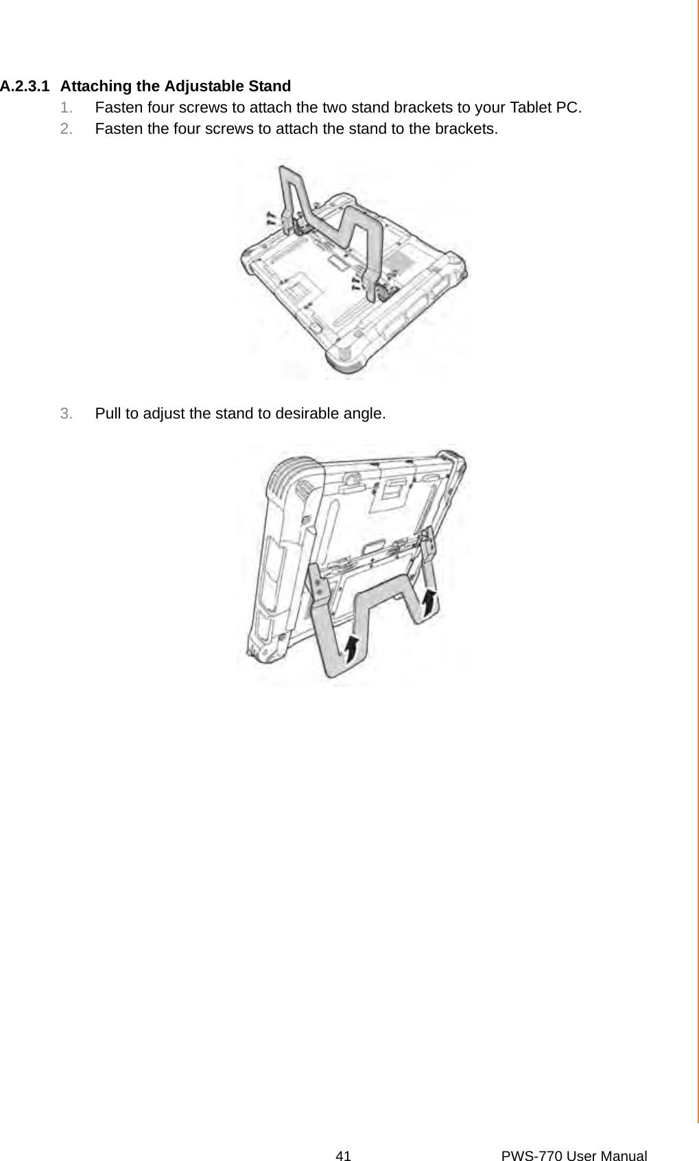 41 PWS-770 User ManualAppendix A SpecificationsA.2.3.1 Attaching the Adjustable Stand1. Fasten four screws to attach the two stand brackets to your Tablet PC.2. Fasten the four screws to attach the stand to the brackets.3. Pull to adjust the stand to desirable angle.