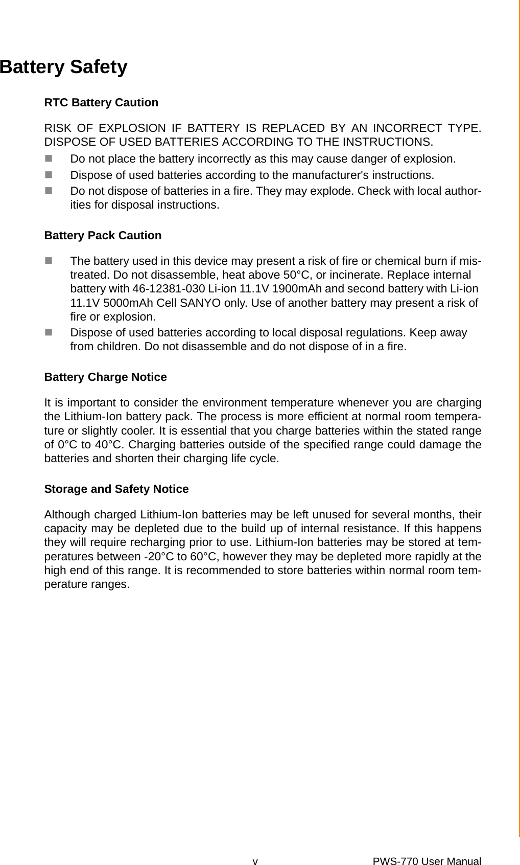 v PWS-770 User Manual Battery SafetyRTC Battery CautionRISK OF EXPLOSION IF BATTERY IS REPLACED BY AN INCORRECT TYPE.DISPOSE OF USED BATTERIES ACCORDING TO THE INSTRUCTIONS.Do not place the battery incorrectly as this may cause danger of explosion.Dispose of used batteries according to the manufacturer&apos;s instructions.Do not dispose of batteries in a fire. They may explode. Check with local author-ities for disposal instructions.Battery Pack CautionThe battery used in this device may present a risk of fire or chemical burn if mis-treated. Do not disassemble, heat above 50°C, or incinerate. Replace internal battery with 46-12381-030 Li-ion 11.1V 1900mAh and second battery with Li-ion 11.1V 5000mAh Cell SANYO only. Use of another battery may present a risk of fire or explosion.Dispose of used batteries according to local disposal regulations. Keep away from children. Do not disassemble and do not dispose of in a fire.Battery Charge NoticeIt is important to consider the environment temperature whenever you are chargingthe Lithium-Ion battery pack. The process is more efficient at normal room tempera-ture or slightly cooler. It is essential that you charge batteries within the stated rangeof 0°C to 40°C. Charging batteries outside of the specified range could damage thebatteries and shorten their charging life cycle.Storage and Safety NoticeAlthough charged Lithium-Ion batteries may be left unused for several months, theircapacity may be depleted due to the build up of internal resistance. If this happensthey will require recharging prior to use. Lithium-Ion batteries may be stored at tem-peratures between -20°C to 60°C, however they may be depleted more rapidly at thehigh end of this range. It is recommended to store batteries within normal room tem-perature ranges.