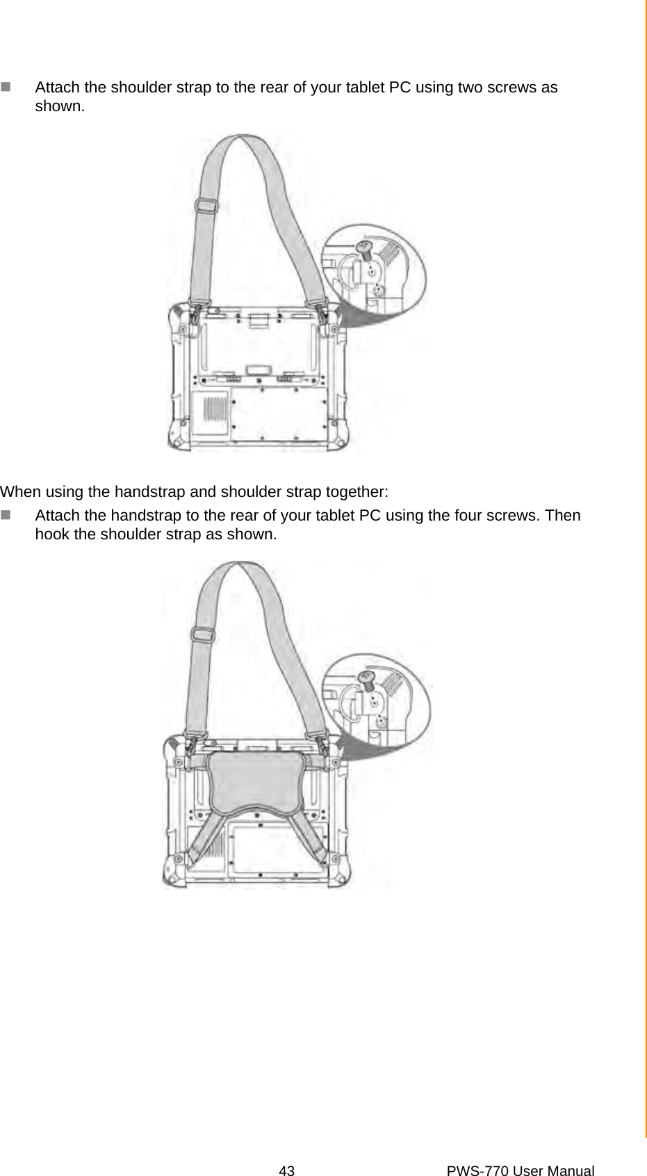 43 PWS-770 User ManualAppendix A SpecificationsAttach the shoulder strap to the rear of your tablet PC using two screws as shown.When using the handstrap and shoulder strap together:Attach the handstrap to the rear of your tablet PC using the four screws. Then hook the shoulder strap as shown.