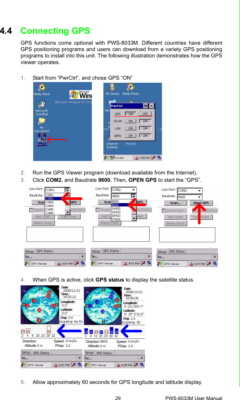 29 PWS-8033M User ManualChapter 4 Getting Connected4.4 Connecting GPSGPS functions come optional with PWS-8033M. Different countries have differentGPS positioning programs and users can download from a variety GPS positioningprograms to install into this unit. The following illustration demonstrates how the GPSviewer operates.1. Start from “PwrCtrl”, and chose GPS “ON”2. Run the GPS Viewer program (download available from the Internet).3. Click COM2. and Baudrate 9600. Then, OPEN GPS to start the “GPS”.4. When GPS is active, click GPS status to display the satellite status. 5. Allow approximately 60 seconds for GPS longitude and latitude display.