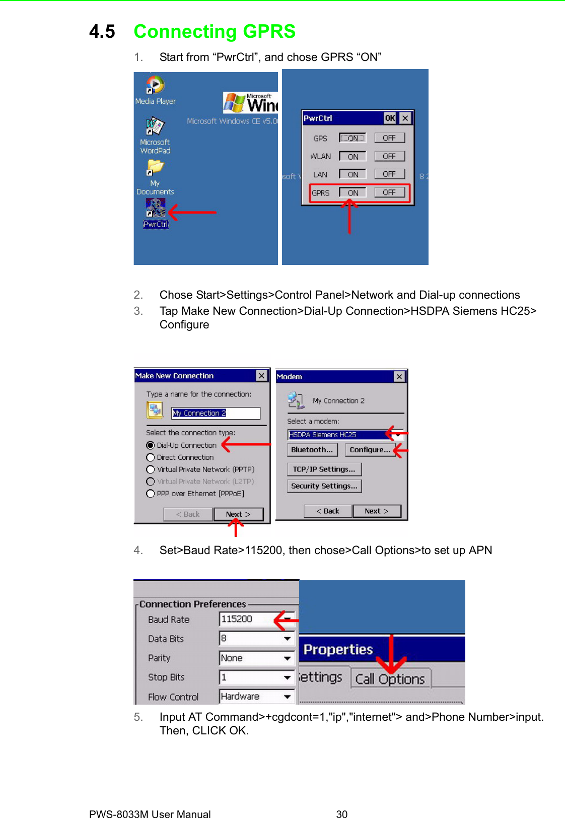 PWS-8033M User Manual 304.5 Connecting GPRS1. Start from “PwrCtrl”, and chose GPRS “ON” 2. Chose Start&gt;Settings&gt;Control Panel&gt;Network and Dial-up connections 3. Tap Make New Connection&gt;Dial-Up Connection&gt;HSDPA Siemens HC25&gt;  Configure 4. Set&gt;Baud Rate&gt;115200, then chose&gt;Call Options&gt;to set up APN5. Input AT Command&gt;+cgdcont=1,&quot;ip&quot;,&quot;internet&quot;&gt; and&gt;Phone Number&gt;input. Then, CLICK OK.