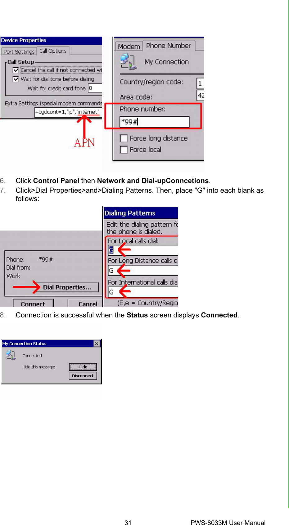 31 PWS-8033M User ManualChapter 4 Getting Connected6. Click Control Panel then Network and Dial-upConncetions.7. Click&gt;Dial Properties&gt;and&gt;Dialing Patterns. Then, place &quot;G&quot; into each blank as follows:8. Connection is successful when the Status screen displays Connected.