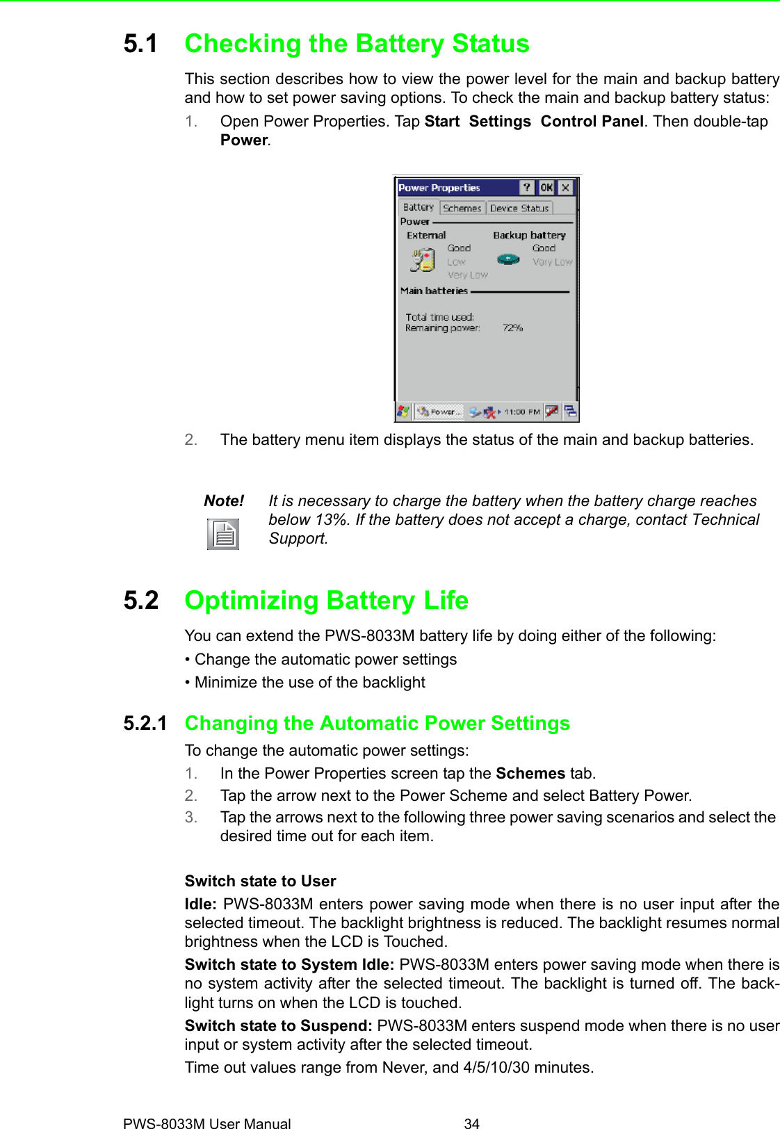 PWS-8033M User Manual 345.1 Checking the Battery StatusThis section describes how to view the power level for the main and backup batteryand how to set power saving options. To check the main and backup battery status:1. Open Power Properties. Tap Start  Settings  Control Panel. Then double-tap Power. 2. The battery menu item displays the status of the main and backup batteries.5.2 Optimizing Battery LifeYou can extend the PWS-8033M battery life by doing either of the following:• Change the automatic power settings• Minimize the use of the backlight5.2.1 Changing the Automatic Power SettingsTo change the automatic power settings:1. In the Power Properties screen tap the Schemes tab.2. Tap the arrow next to the Power Scheme and select Battery Power.3. Tap the arrows next to the following three power saving scenarios and select the desired time out for each item.Switch state to UserIdle: PWS-8033M enters power saving mode when there is no user input after theselected timeout. The backlight brightness is reduced. The backlight resumes normalbrightness when the LCD is Touched.Switch state to System Idle: PWS-8033M enters power saving mode when there isno system activity after the selected timeout. The backlight is turned off. The back-light turns on when the LCD is touched.Switch state to Suspend: PWS-8033M enters suspend mode when there is no userinput or system activity after the selected timeout.Time out values range from Never, and 4/5/10/30 minutes.Note! It is necessary to charge the battery when the battery charge reaches below 13%. If the battery does not accept a charge, contact Technical Support.