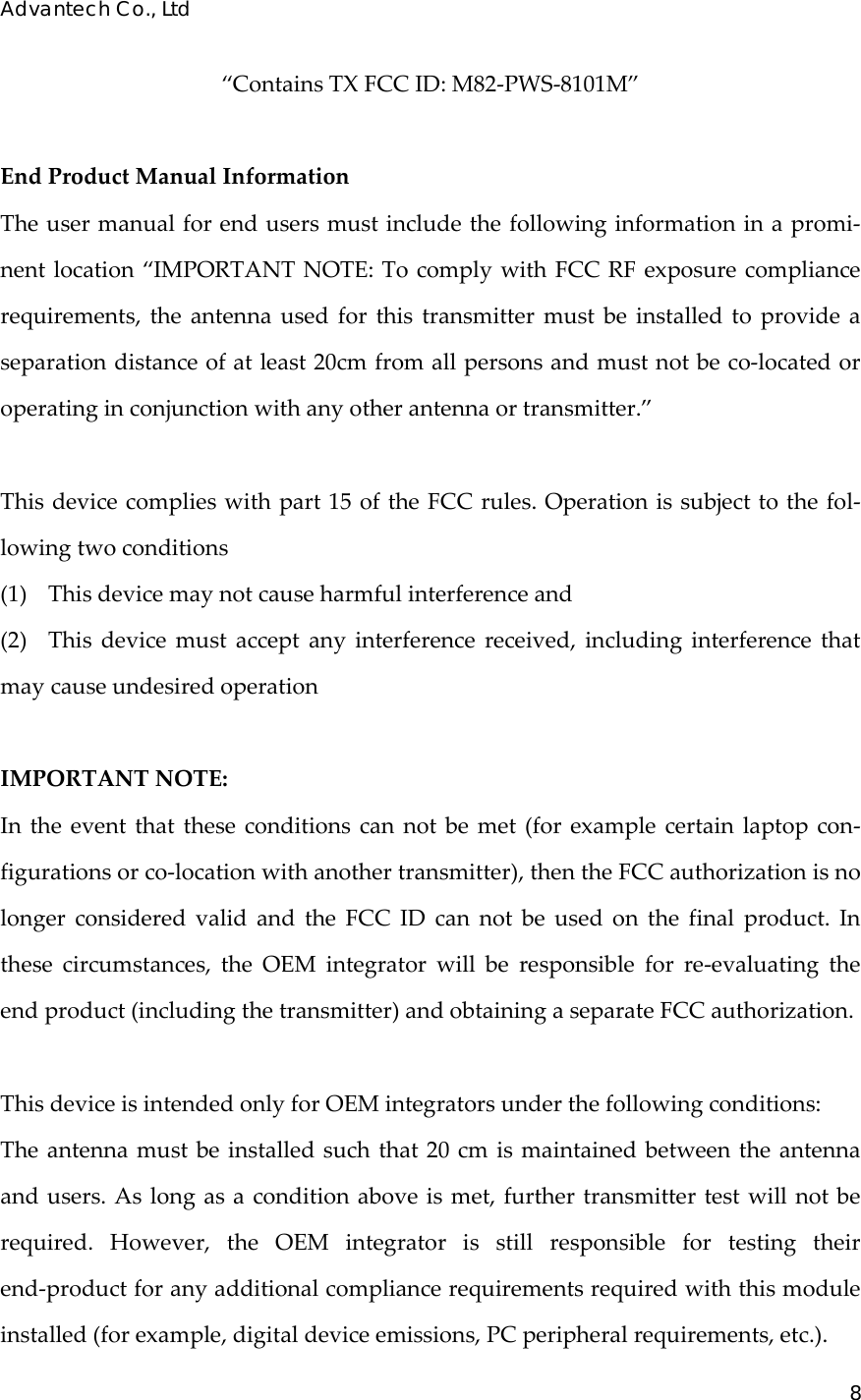 Advantech Co., Ltd 8  “ContainsTXFCCID:M82‐PWS‐8101M”EndProductManualInformationTheusermanualforendusersmustincludethefollowinginformationinapromi‐nentlocation“IMPORTANTNOTE:TocomplywithFCCRFexposurecompliancerequirements,theantennausedforthistransmittermustbeinstalledtoprovideaseparationdistanceofatleast20cmfromallpersonsandmustnotbeco‐locatedoroperatinginconjunctionwithanyotherantennaortransmitter.”Thisdevicecomplieswithpart15oftheFCCrules.Operationissubjecttothefol‐lowingtwoconditions(1)Thisdevicemaynotcauseharmfulinterferenceand(2)Thisdevicemustacceptanyinterferencereceived,includinginterferencethatmaycauseundesiredoperationIMPORTANTNOTE:Intheeventthattheseconditionscannotbemet(forexamplecertainlaptopcon‐figurationsorco‐locationwithanothertransmitter),thentheFCCauthorizationisnolongerconsideredvalidandtheFCCIDcannotbeusedonthefinalproduct.Inthesecircumstances,theOEMintegratorwillberesponsibleforre‐evaluatingtheendproduct(includingthetransmitter)andobtainingaseparateFCCauthorization.ThisdeviceisintendedonlyforOEMintegratorsunderthefollowingconditions:Theantennamustbeinstalledsuchthat20cmismaintainedbetweentheantennaandusers.Aslongasaconditionaboveismet,furthertransmittertestwillnotberequired.However,theOEMintegratorisstillresponsiblefortestingtheirend‐productforanyadditionalcompliancerequirementsrequiredwiththismoduleinstalled(forexample,digitaldeviceemissions,PCperipheralrequirements,etc.).