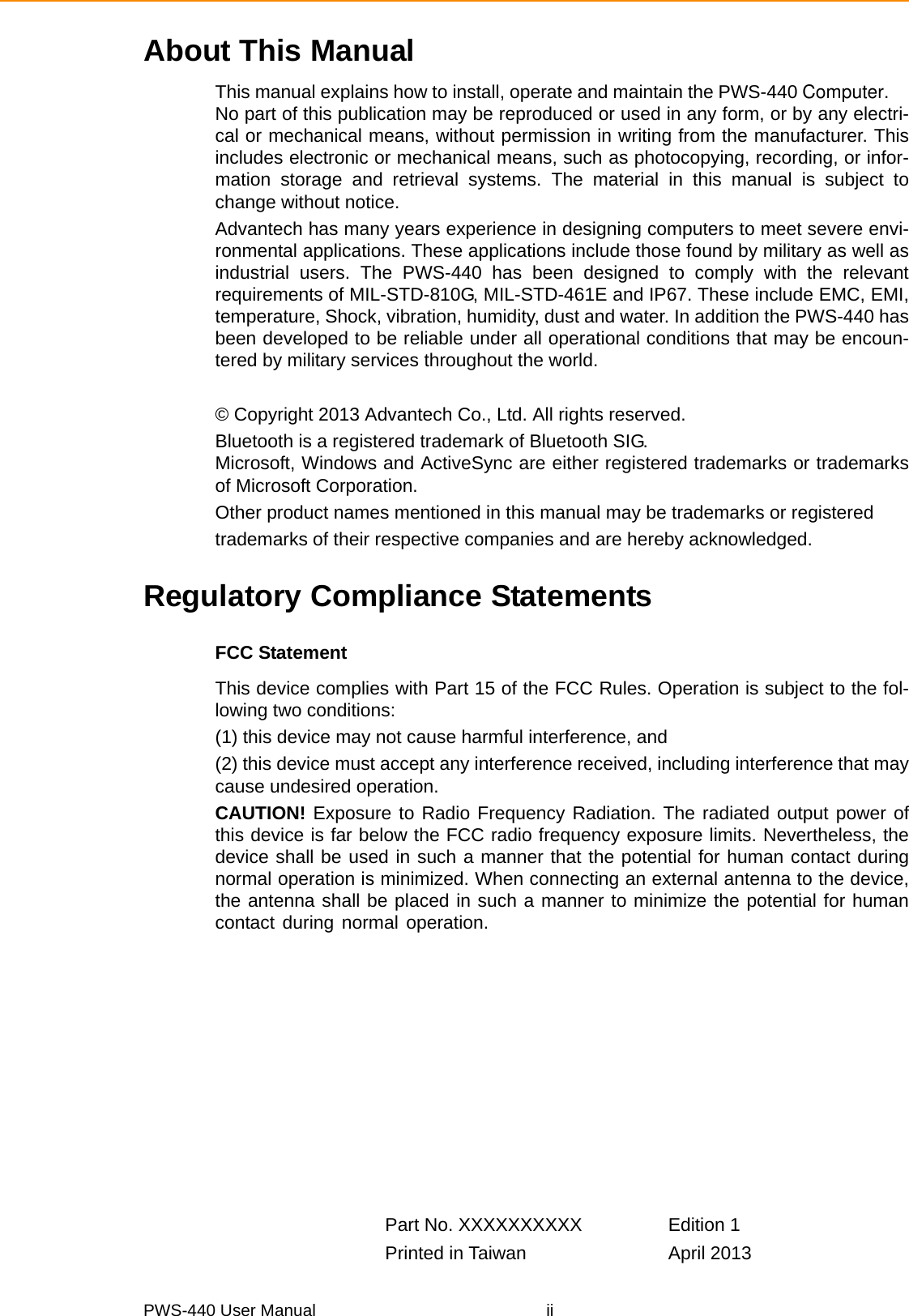 PWS-440 User Manual iiAbout This ManualThis manual explains how to install, operate and maintain the PWS-440 Computer.No part of this publication may be reproduced or used in any form, or by any electri-cal or mechanical means, without permission in writing from the manufacturer. Thisincludes electronic or mechanical means, such as photocopying, recording, or infor-mation storage and retrieval systems. The material in this manual is subject tochange without notice.Advantech has many years experience in designing computers to meet severe envi-ronmental applications. These applications include those found by military as well asindustrial users. The PWS-440 has been designed to comply with the relevantrequirements of MIL-STD-810G, MIL-STD-461E and IP67. These include EMC, EMI,temperature, Shock, vibration, humidity, dust and water. In addition the PWS-440 hasbeen developed to be reliable under all operational conditions that may be encoun-tered by military services throughout the world.© Copyright 2013 Advantech Co., Ltd. All rights reserved.Bluetooth is a registered trademark of Bluetooth SIG. Microsoft, Windows and ActiveSync are either registered trademarks or trademarksof Microsoft Corporation.Other product names mentioned in this manual may be trademarks or registeredtrademarks of their respective companies and are hereby acknowledged.Regulatory Compliance StatementsFCC StatementThis device complies with Part 15 of the FCC Rules. Operation is subject to the fol-lowing two conditions:(1) this device may not cause harmful interference, and(2) this device must accept any interference received, including interference that maycause undesired operation.CAUTION! Exposure to Radio Frequency Radiation. The radiated output power ofthis device is far below the FCC radio frequency exposure limits. Nevertheless, thedevice shall be used in such a manner that the potential for human contact duringnormal operation is minimized. When connecting an external antenna to the device,the antenna shall be placed in such a manner to minimize the potential for humancontact during normal operation.Part No. XXXXXXXXXX Edition 1Printed in Taiwan April 2013