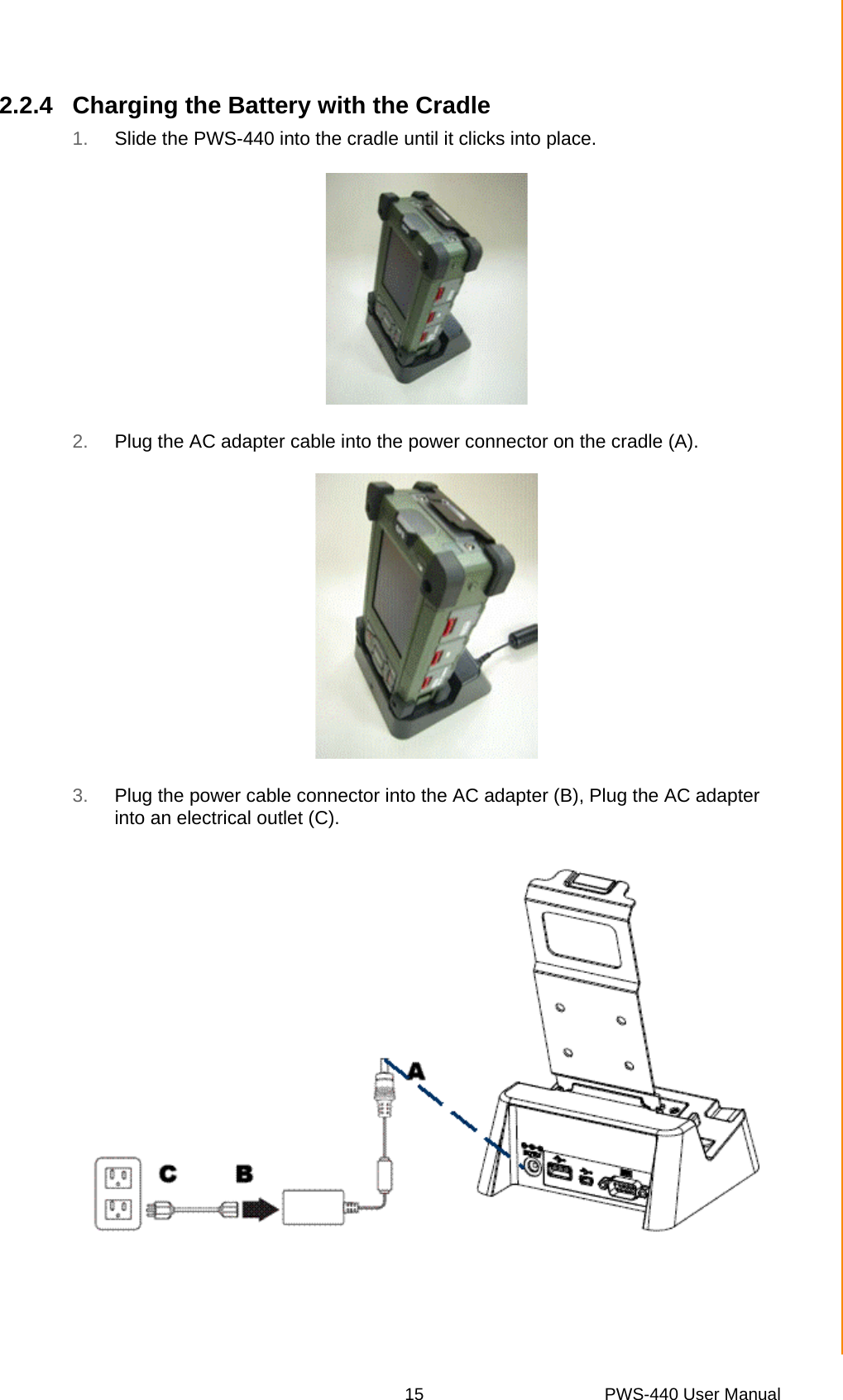 15 PWS-440 User ManualChapter 2 Getting Started2.2.4 Charging the Battery with the Cradle1. Slide the PWS-440 into the cradle until it clicks into place.2. Plug the AC adapter cable into the power connector on the cradle (A).3. Plug the power cable connector into the AC adapter (B), Plug the AC adapter into an electrical outlet (C).