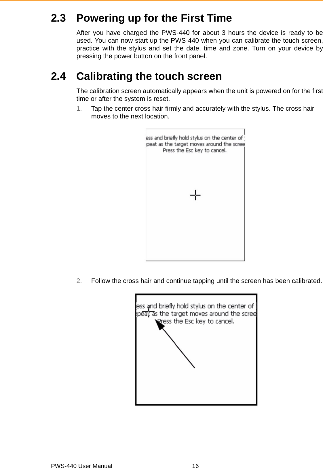 PWS-440 User Manual 162.3 Powering up for the First TimeAfter you have charged the PWS-440 for about 3 hours the device is ready to beused. You can now start up the PWS-440 when you can calibrate the touch screen,practice with the stylus and set the date, time and zone. Turn on your device bypressing the power button on the front panel.2.4 Calibrating the touch screenThe calibration screen automatically appears when the unit is powered on for the firsttime or after the system is reset.1. Tap the center cross hair firmly and accurately with the stylus. The cross hair moves to the next location.2. Follow the cross hair and continue tapping until the screen has been calibrated.