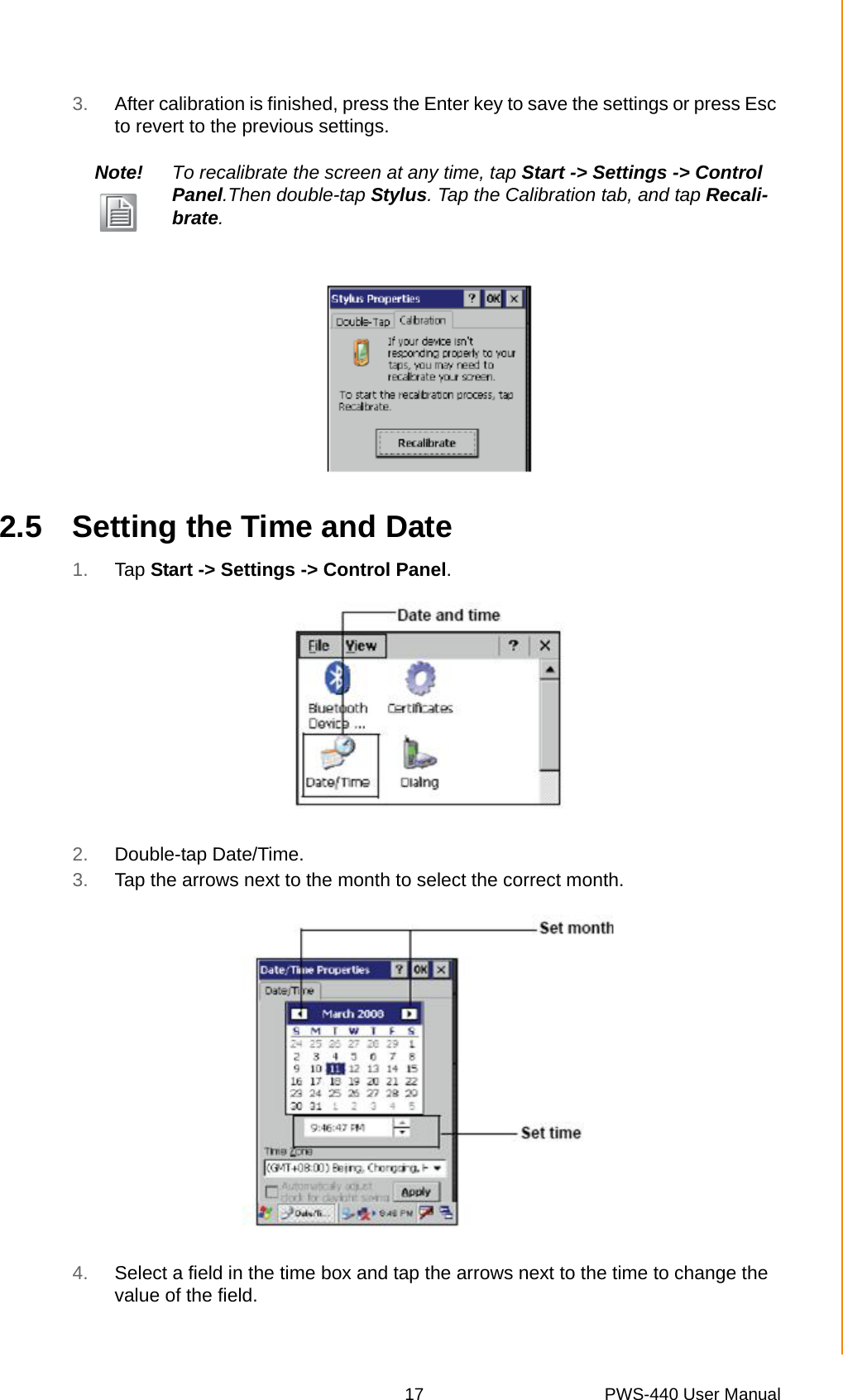 17 PWS-440 User ManualChapter 2 Getting Started3. After calibration is finished, press the Enter key to save the settings or press Esc to revert to the previous settings.2.5 Setting the Time and Date1. Tap Start -&gt; Settings -&gt; Control Panel.2. Double-tap Date/Time.3. Tap the arrows next to the month to select the correct month.4. Select a field in the time box and tap the arrows next to the time to change the value of the field.Note! To recalibrate the screen at any time, tap Start -&gt; Settings -&gt; Control Panel.Then double-tap Stylus. Tap the Calibration tab, and tap Recali-brate.