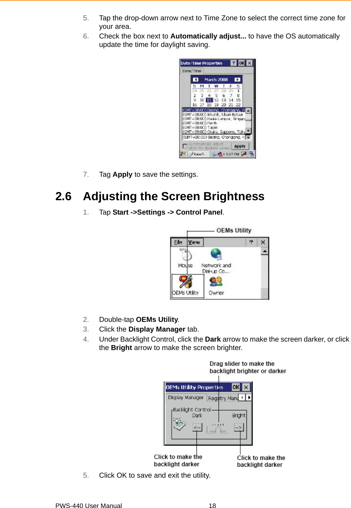 PWS-440 User Manual 185. Tap the drop-down arrow next to Time Zone to select the correct time zone for your area.6. Check the box next to Automatically adjust... to have the OS automatically update the time for daylight saving.7. Tag Apply to save the settings.2.6 Adjusting the Screen Brightness1. Tap Start -&gt;Settings -&gt; Control Panel.2. Double-tap OEMs Utility.3. Click the Display Manager tab.4. Under Backlight Control, click the Dark arrow to make the screen darker, or click the Bright arrow to make the screen brighter.5. Click OK to save and exit the utility.