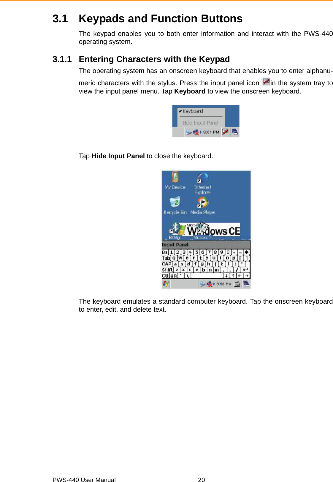 PWS-440 User Manual 203.1 Keypads and Function ButtonsThe keypad enables you to both enter information and interact with the PWS-440operating system.3.1.1 Entering Characters with the KeypadThe operating system has an onscreen keyboard that enables you to enter alphanu-meric characters with the stylus. Press the input panel icon  in the system tray toview the input panel menu. Tap Keyboard to view the onscreen keyboard.Tap Hide Input Panel to close the keyboard.The keyboard emulates a standard computer keyboard. Tap the onscreen keyboardto enter, edit, and delete text.