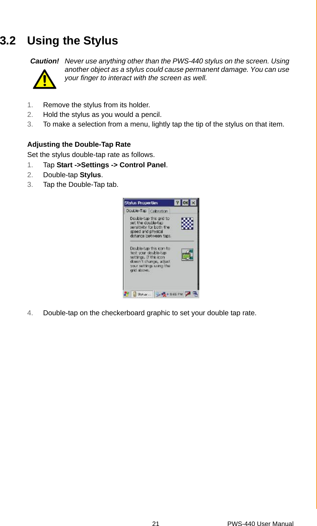 21 PWS-440 User ManualChapter 3 Using the Hardware3.2 Using the Stylus1. Remove the stylus from its holder.2. Hold the stylus as you would a pencil.3. To make a selection from a menu, lightly tap the tip of the stylus on that item.Adjusting the Double-Tap RateSet the stylus double-tap rate as follows.1. Tap Start -&gt;Settings -&gt; Control Panel.2. Double-tap Stylus.3. Tap the Double-Tap tab.4. Double-tap on the checkerboard graphic to set your double tap rate.Caution! Never use anything other than the PWS-440 stylus on the screen. Using another object as a stylus could cause permanent damage. You can use your finger to interact with the screen as well.