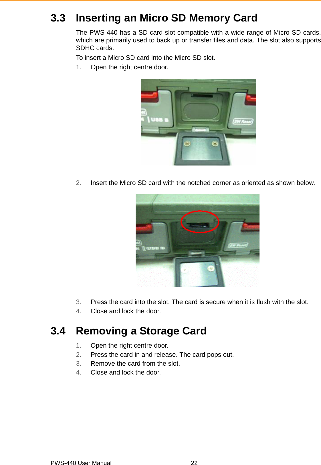 PWS-440 User Manual 223.3 Inserting an Micro SD Memory CardThe PWS-440 has a SD card slot compatible with a wide range of Micro SD cards,which are primarily used to back up or transfer files and data. The slot also supportsSDHC cards.To insert a Micro SD card into the Micro SD slot.1. Open the right centre door.2. Insert the Micro SD card with the notched corner as oriented as shown below.3. Press the card into the slot. The card is secure when it is flush with the slot.4. Close and lock the door.3.4 Removing a Storage Card1. Open the right centre door.2. Press the card in and release. The card pops out.3. Remove the card from the slot.4. Close and lock the door.