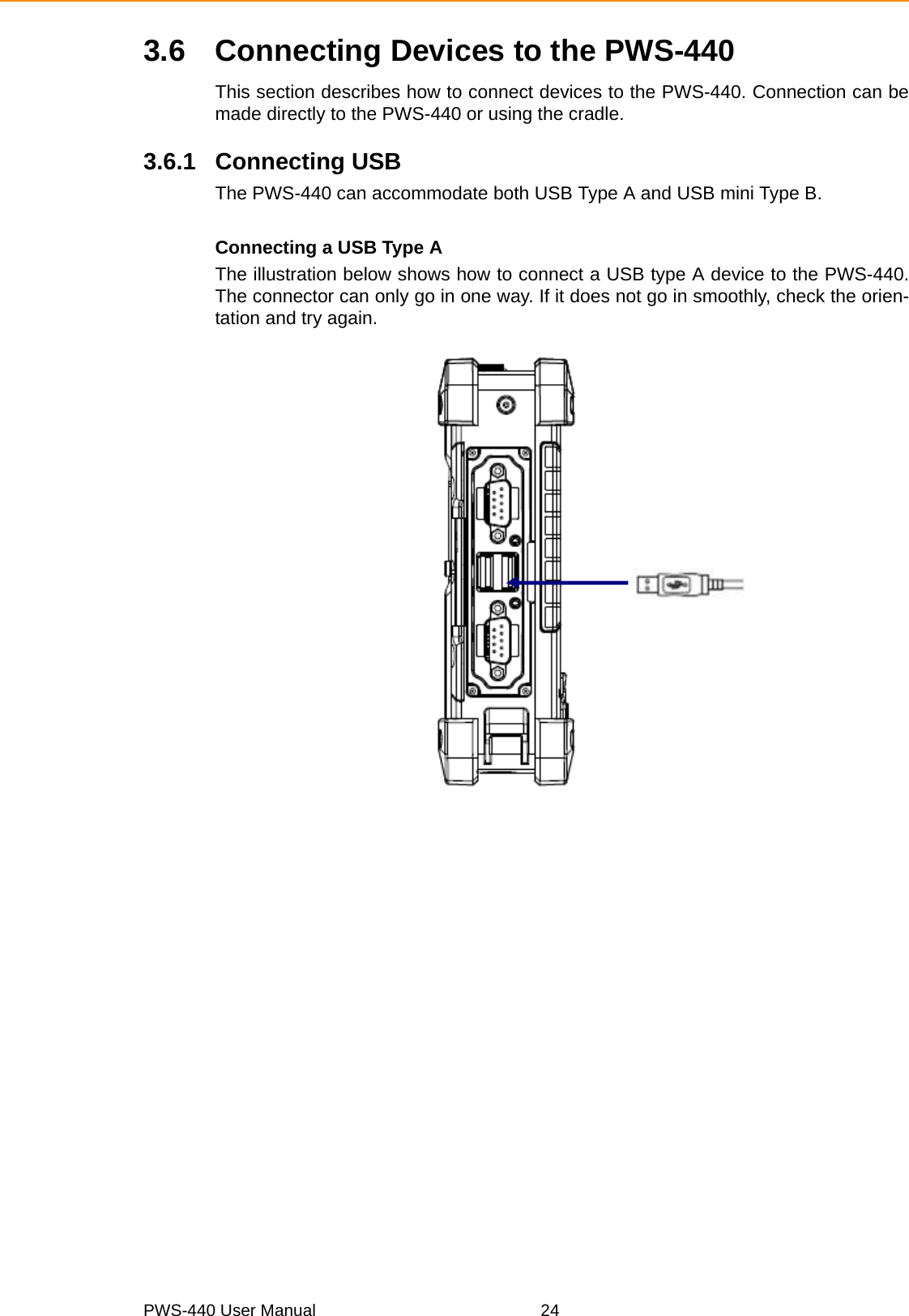 PWS-440 User Manual 243.6 Connecting Devices to the PWS-440This section describes how to connect devices to the PWS-440. Connection can bemade directly to the PWS-440 or using the cradle.3.6.1 Connecting USBThe PWS-440 can accommodate both USB Type A and USB mini Type B.Connecting a USB Type AThe illustration below shows how to connect a USB type A device to the PWS-440.The connector can only go in one way. If it does not go in smoothly, check the orien-tation and try again.