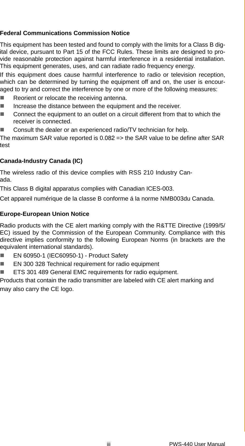 iii PWS-440 User Manual Federal Communications Commission NoticeThis equipment has been tested and found to comply with the limits for a Class B dig-ital device, pursuant to Part 15 of the FCC Rules. These limits are designed to pro-vide reasonable protection against harmful interference in a residential installation.This equipment generates, uses, and can radiate radio frequency energy.If this equipment does cause harmful interference to radio or television reception,which can be determined by turning the equipment off and on, the user is encour-aged to try and correct the interference by one or more of the following measures:Reorient or relocate the receiving antenna.Increase the distance between the equipment and the receiver.Connect the equipment to an outlet on a circuit different from that to which the receiver is connected.Consult the dealer or an experienced radio/TV technician for help.The maximum SAR value reported is 0.082 =&gt; the SAR value to be define after SARtestCanada-Industry Canada (IC)The wireless radio of this device complies with RSS 210 Industry Can-ada.This Class B digital apparatus complies with Canadian ICES-003.Cet appareil numérique de la classe B conforme á la norme NMB003du Canada.Europe-European Union NoticeRadio products with the CE alert marking comply with the R&amp;TTE Directive (1999/5/EC) issued by the Commission of the European Community. Compliance with thisdirective implies conformity to the following European Norms (in brackets are theequivalent international standards).EN 60950-1 (IEC60950-1) - Product SafetyEN 300 328 Technical requirement for radio equipmentETS 301 489 General EMC requirements for radio equipment.Products that contain the radio transmitter are labeled with CE alert marking andmay also carry the CE logo.