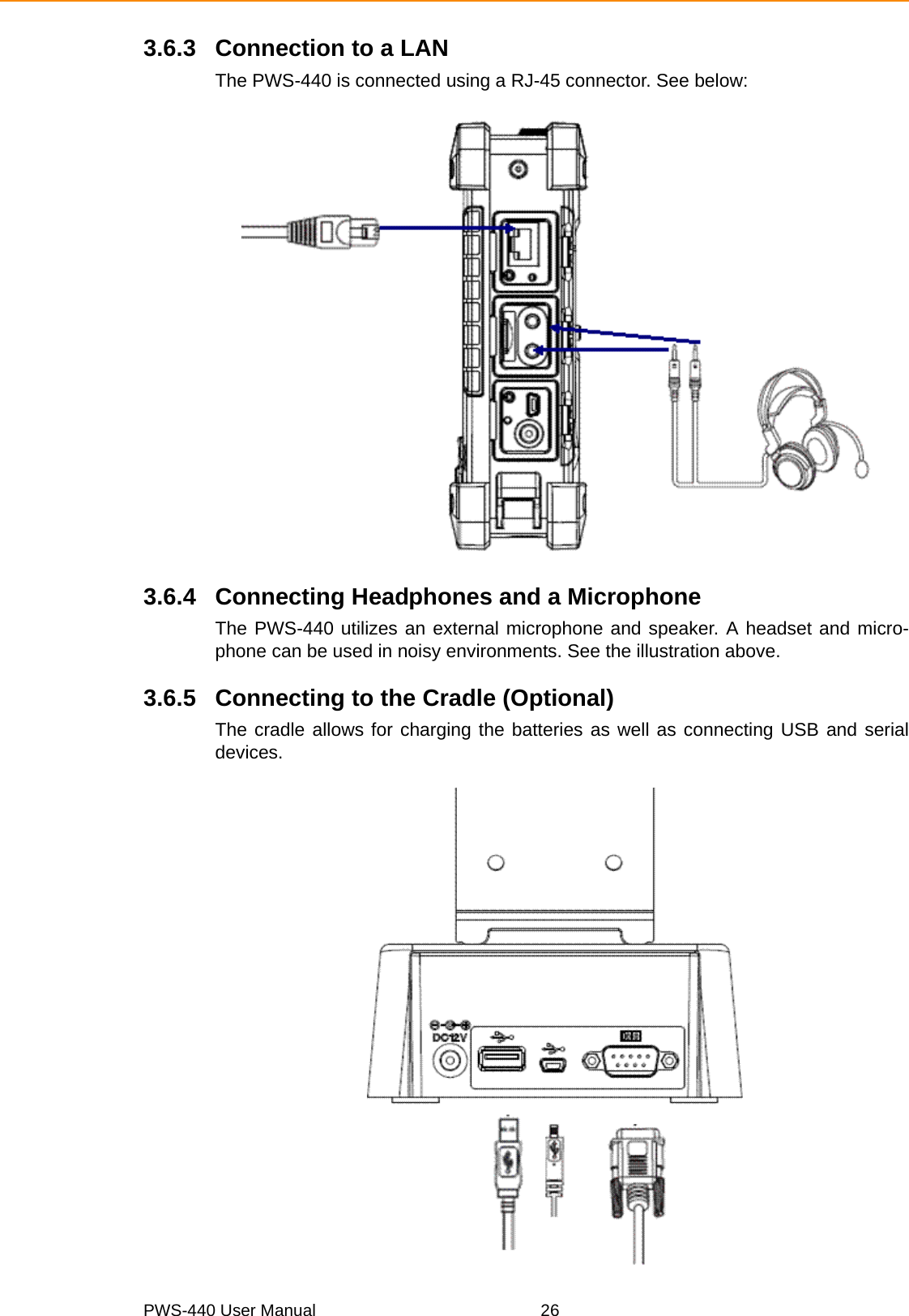 PWS-440 User Manual 263.6.3 Connection to a LANThe PWS-440 is connected using a RJ-45 connector. See below:3.6.4 Connecting Headphones and a MicrophoneThe PWS-440 utilizes an external microphone and speaker. A headset and micro-phone can be used in noisy environments. See the illustration above.3.6.5 Connecting to the Cradle (Optional)The cradle allows for charging the batteries as well as connecting USB and serialdevices.