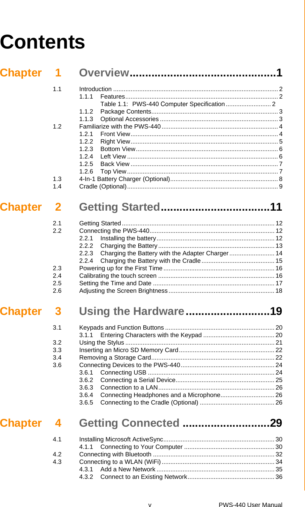 v PWS-440 User Manual ContentsChapter 1 Overview...............................................11.1 Introduction ............................................................................................... 21.1.1 Features........................................................................................ 2Table 1.1: PWS-440 Computer Specification .......................... 21.1.2 Package Contents......................................................................... 31.1.3 Optional Accessories .................................................................... 31.2 Familiarize with the PWS-440................................................................... 41.2.1 Front View..................................................................................... 41.2.2 Right View..................................................................................... 51.2.3 Bottom View.................................................................................. 61.2.4 Left View ....................................................................................... 61.2.5 Back View ..................................................................................... 71.2.6 Top View....................................................................................... 71.3 4-In-1 Battery Charger (Optional).............................................................. 81.4 Cradle (Optional)....................................................................................... 9Chapter 2 Getting Started...................................112.1 Getting Started ........................................................................................ 122.2 Connecting the PWS-440........................................................................ 122.2.1 Installing the battery.................................................................... 122.2.2 Charging the Battery................................................................... 132.2.3 Charging the Battery with the Adapter Charger.......................... 142.2.4 Charging the Battery with the Cradle .......................................... 152.3 Powering up for the First Time................................................................ 162.4 Calibrating the touch screen ................................................................... 162.5 Setting the Time and Date ...................................................................... 172.6 Adjusting the Screen Brightness ............................................................. 18Chapter 3 Using the Hardware...........................193.1 Keypads and Function Buttons ............................................................... 203.1.1 Entering Characters with the Keypad ......................................... 203.2 Using the Stylus ...................................................................................... 213.3 Inserting an Micro SD Memory Card....................................................... 223.4 Removing a Storage Card....................................................................... 223.6 Connecting Devices to the PWS-440...................................................... 243.6.1 Connecting USB ......................................................................... 243.6.2 Connecting a Serial Device......................................................... 253.6.3 Connection to a LAN................................................................... 263.6.4 Connecting Headphones and a Microphone............................... 263.6.5 Connecting to the Cradle (Optional) ........................................... 26Chapter 4 Getting Connected ............................294.1 Installing Microsoft ActiveSync................................................................ 304.1.1 Connecting to Your Computer .................................................... 304.2 Connecting with Bluetooth ...................................................................... 324.3 Connecting to a WLAN (WiFi)................................................................. 344.3.1 Add a New Network .................................................................... 354.3.2 Connect to an Existing Network.................................................. 36