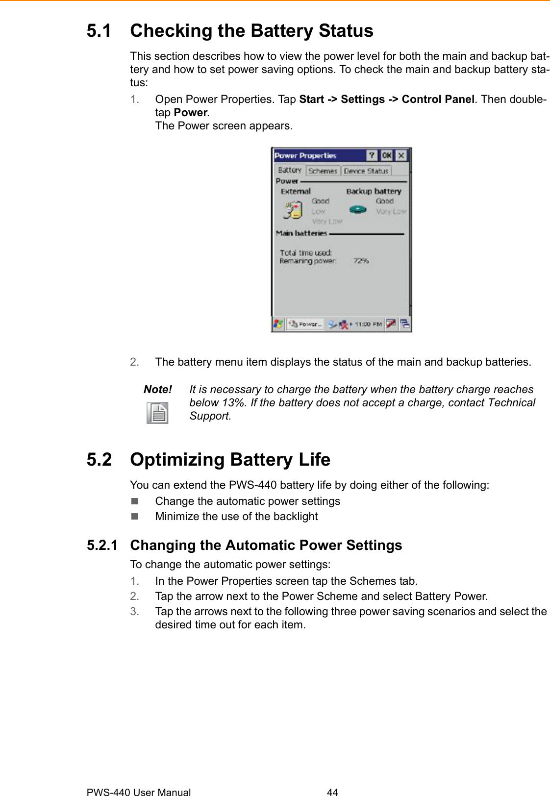 PWS-440 User Manual 445.1 Checking the Battery StatusThis section describes how to view the power level for both the main and backup bat-tery and how to set power saving options. To check the main and backup battery sta-tus:1. Open Power Properties. Tap Start -&gt; Settings -&gt; Control Panel. Then double-tap Power.The Power screen appears.2. The battery menu item displays the status of the main and backup batteries.5.2 Optimizing Battery LifeYou can extend the PWS-440 battery life by doing either of the following:Change the automatic power settingsMinimize the use of the backlight5.2.1 Changing the Automatic Power SettingsTo change the automatic power settings:1. In the Power Properties screen tap the Schemes tab.2. Tap the arrow next to the Power Scheme and select Battery Power.3. Tap the arrows next to the following three power saving scenarios and select the desired time out for each item.Note! It is necessary to charge the battery when the battery charge reaches below 13%. If the battery does not accept a charge, contact Technical Support.